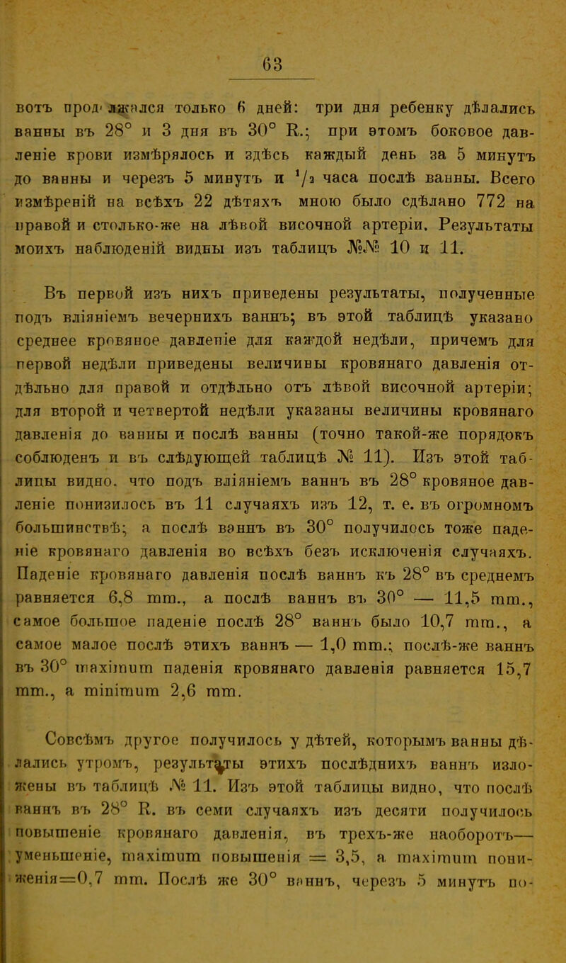 вотъ прод' лжался только 6 дней: три дня ребенку дѣлались ванны въ 28° и 3 дня въ 30° К.; при этомъ боковое дав- леніе крови измѣрялось и здѣсь каждый день за 5 микутъ до ванны и черезъ 5 минутъ и */а часа послѣ ванны. Всего измѣреній на всѣхъ 22 дѣтяхъ мною было сдѣлано 772 на правой и столько-же на лѣвой височной артеріи. Результаты моихъ наблюденій видны изъ таблицъ №№ 10 и 11. Въ первой изъ нихъ приведены результаты, полученные подъ вліяніемъ вечернихъ ваннъ; въ этой таблицѣ указано среднее кровяное давлепіе для каждой недѣли, причемъ для первой недѣли приведены величины кровянаго давленія от- дѣльно для правой и отдѣльно отъ лѣвой височной артеріи; для второй и четвертой недѣли указаны величины кровянаго давленія до ванны и послѣ ванны (точно такой-же порядокъ соблюденъ и въ слѣдующей таблицѣ № 11). Изъ этой таб- лицы видно, что подъ вліяніемъ ваннъ въ 28° кровяное дав- ление понизилось въ 11 случаяхъ изъ 12, т. е. въ огромномъ большингтвѣ; а послѣ ваннъ въ 30° получилось тоже паде- же кровянаго давленія во всѣхъ безъ исключенія случаяхъ. Паденіе кровянаго давленія послѣ ваннъ къ 28° въ среднемъ равняется 6,8 тт., а послѣ ваннъ въ 30° — 11,5 тт., самое большое паденіе послѣ 28° ваннъ было 10,7 тт., а самое малое послѣ этихъ ваннъ — 1,0 тт.; послѣ-же ваннъ въ 30° інахітит паденія кровянаго давленія равняется 15,7 тт., а тіпітит 2,6 тт. Совсѣмъ другое получилось у дѣтей, которымъ ванны дѣ- лались утромъ, результаты этихъ послѣднихъ ваннъ изло- жены въ таблидѣ Дг2 11. Изъ этой таблицы видно, что нослѣ ваннъ въ 28° К. въ семи случаяхъ изъ десяти получилось повышеніе кровянаго даиленія, въ трехъ-же наоборотъ— уменыпоніе, шахітит повышенія — 3,5, а тахітит пони- женія=0,7 тт. Послѣ же 30° ваннъ, черезъ 5 минутъ по-