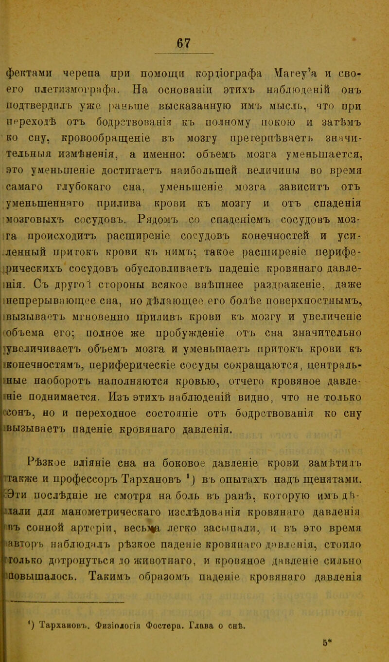 фектами черепа ори помощи корііографа Магеу'а и сво- его плетизмографа. На основаыіи этихъ наблюденій онъ подтвердиль уже раньше высказанную имъ мысль, что при іт-реходѣ отъ бодрствованія къ полному покою и затѣмъ ко сну, кровообращеніе въ мозгу арегерпѣваетъ значи- тедышя измѣненія, а именно: обьемъ мозга уменьшается, это уменьшеніе достигаетъ наибольшей величины во время самаго глубокаго сна. уменьшеніе мозга зависитъ отъ уменьшенного прилива крови къ мозгу и отъ спаденія мозговыхъ сосудовъ. Рядомъ со спаденіемъ сосудовъ моз- га происходитъ расширеніе сосудовъ конечностей и уси- ленный притокъ крови къ нимъ^ такое расширеаіе иерифе- рическихъ сосудовъ обусловливаетъ паденіе кровянаго давле- ;нія. Съ другоі стороны всякое внѣшнее раздраженіе, даже інепрерывиющее сна, но дѣлающее его болѣе поверхностнымъ, івызываетъ мгновенно приливъ крови къ мозгу и увеличеніе объема его; полное же пробужденіе отъ сна значительно ^увеличиваетъ объемъ мозга и уменьшаетъ притокъ крови къ рконечностямъ, периферическіе сосуды сокращаются, централь- ные наоборотъ наполняются кровью, отчего кровяное давле- ініе поднимается. Изъ этихъ наблюденій видно, что не только еонъ, но и переходное состояніе отъ бодрствованія ко сну іівызываетъ паденіе кровянаго давленія. Рѣзкое вліяніе сна на боковое давленіе крови замѣтидъ также и профессоръ Тархановъ 1) въ опытахъ надъ щенятами. • Эти послѣдніе не смотря на боль въ ранѣ, которую имъ дв- игали для манометрическаго изслѣдованія кровянаго давленія пъ сонной артсріи, весьпца легко засыпали, и въ это время іавторъ наблюдалъ рѣзкое паденіе кровянаго дмвлснія, стоило 'только дотронуться ло животнаго, и кровяное давленіе сильно повышалось. Такимъ образомъ паденіе кровянаго давленія ') Тархановъ. Физіологія Фостѳра. Глава о снѣ. 5*