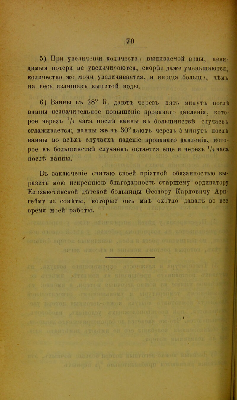 5) При увеличеніи количеств» выпиваемой вщ, неви- димый потери не увеличиваются, скорѣе даже уменьшаются; количество же мочи увеличивается, и иногда больш;, чѣмъ на весь излишекъ выпитой воды. 6) Ванны въ 28° 1і. даютъ черезъ пять минутъ послѣ ванны незначительное повышеніе кровянаго давленія, кото- рое черезъ '/^ часа послѣ ванны вь большинствѣ случаевь сглаживается- ванны же въ 30°дають черезъ 5 минуть послв ванны во всѣхъ случаяхъ паденіе кровянаго давленія, кото- рое въ большинствѣ случаевъ остается еще и черезъ */э часа послѣ ванны. Въ заключеніе считаю своей пріятноГі обязанностью вы- разить мою искреннюю благодарность старшему ординатору Елизаветинской дѣтской больницы Ѳеодору Карловичу Арн- гейму за совѣты, которые онъ мнѣ охотно давалъ во все время моей работы.