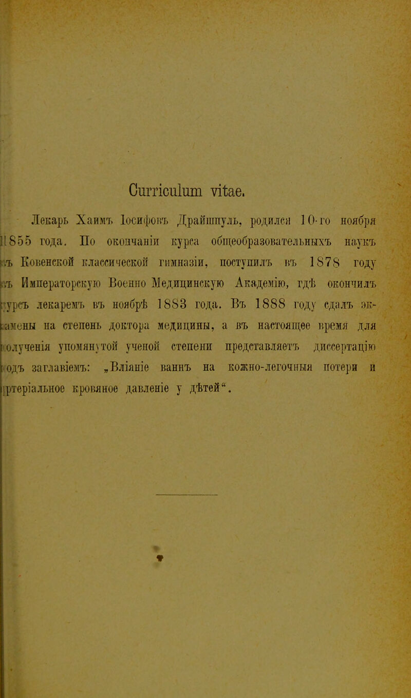 Сиггісіііиш ѵіѣае. Лекарь Хаимъ Іосифовъ Драйшпуль, родился 10-го ноября 1(855 года. По окоичаніи курса общеобразовательныхъ наукъ ,ъ Ковенской классической гимназіи, поступилъ въ 1878 году л» Императорскую Военно Медицинскую Академію, гдѣ окончилъ гсурсъ лекаремъ въ ноябрѣ 1883 года. Въ 1888 году сдалъ эк- амены на степень доктора медицины, а въ настоящее время для олученія упомянутой ученой степени прѳдставляѳтъ диссертацію 'Одъ заглавіемъ: „Вліяніе ваннъ на кожно-легочныя потери и іртеріальное кровяное давленіе у дѣтей.