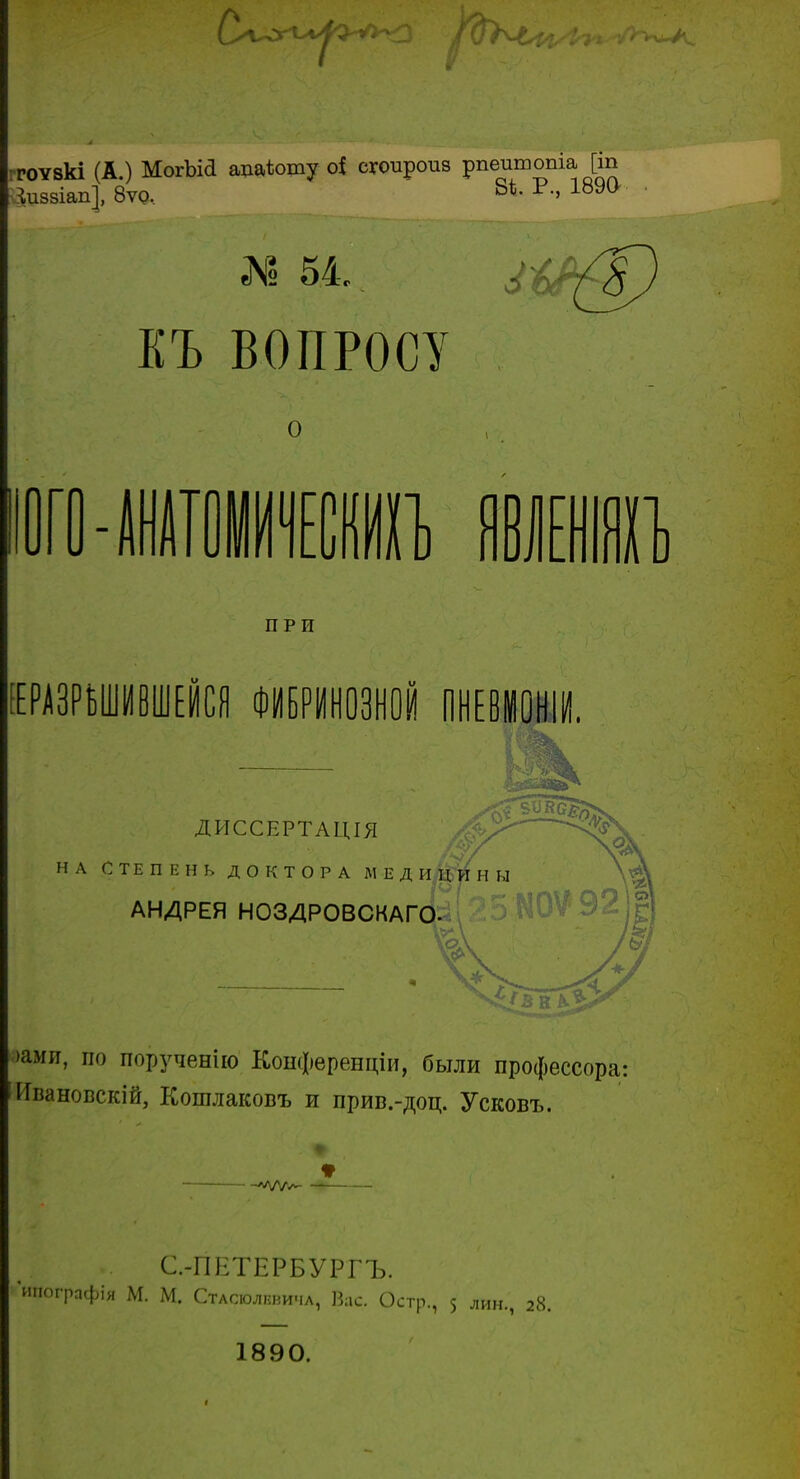 ггоѵвкі (А.) МогЪіа ацаѣошу о{ сгоироив рпешпопіа [іп іиззіап], 8ѵо. 8Ѣ- Р' 189() ЕЪ ВОПРОСУ О юго-шшиитП) шт ПРИ ЕЕРАЗРЪШИВШЕЙСЯ ФИБРИНОЗНОЙ ПНЕВІОНІИ. ДИССЕРТАЦІЯ НА СТЕПЕНЬ ДОКТОРА МЕДИЦИН Ь АНДРЕЯ НОЗДРОВСКАГО і к ъЪ >ами, по порученію Конфѳренціи, были профессора: Ивановскій, Кошлаковъ и прив.-доц. Усковъ. С-ГІЕТЕРБУРГЪ. 'шюгрпфія М. М. Стасюлнвича, Вас. Остр., 5 лин., 28. 1890.