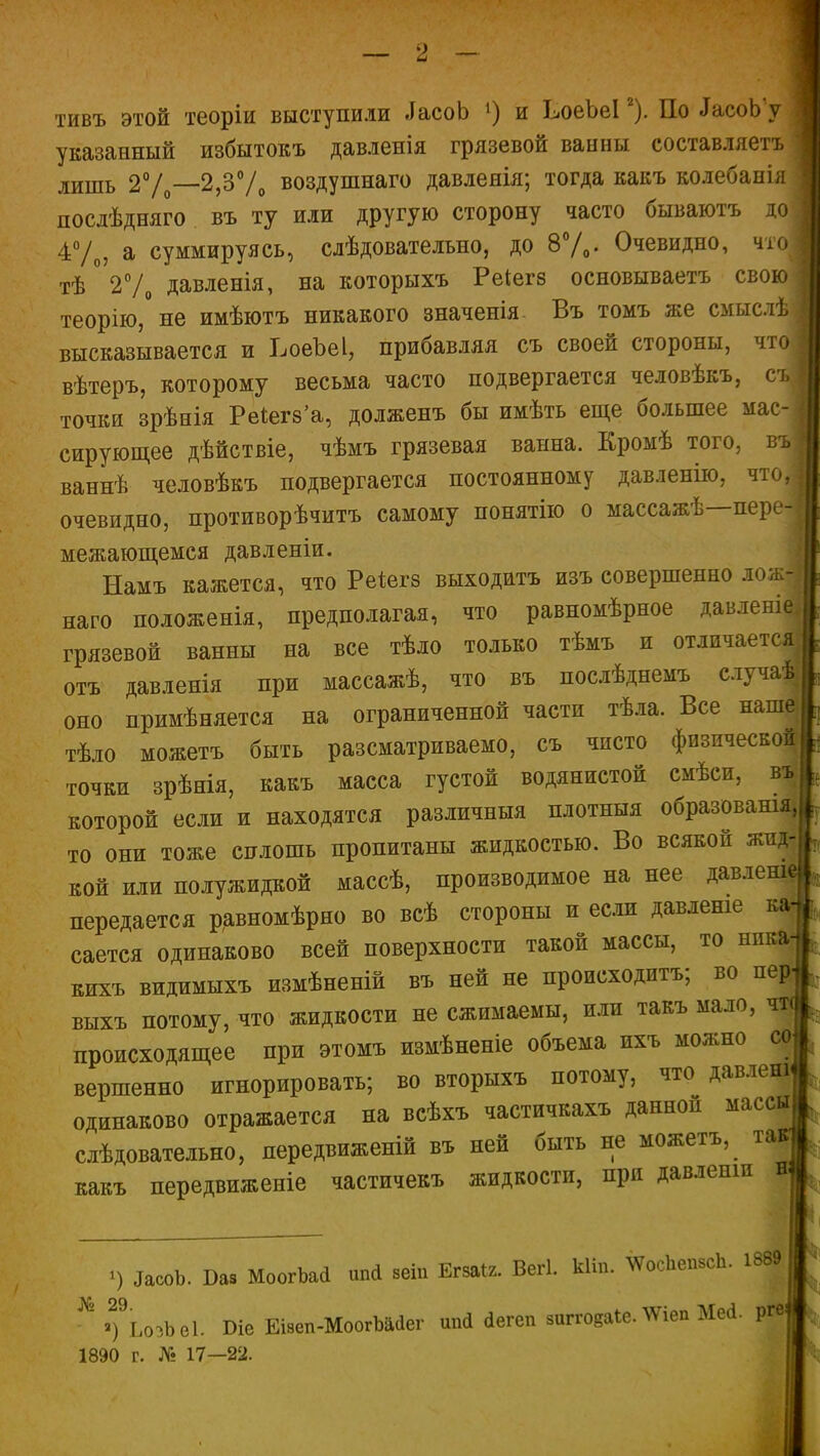 тивъ этой теоріи выступили ЛасоЬ !) и ЬоеЪеІ1 2 *). По ЛасоЬ у указанный избытокъ давленія грязевой ванны составляетъ лишь 2%—2,3% воздушнаго давленія; тогда какъ колебанія послѣдняго въ ту или другую сторону часто бываютъ до 4%, а суммируясь, слѣдовательно, до 8%. Очевидно, что тѣ 2% давленія, на которыхъ Реіегз основываетъ свою теорію, не имѣютъ никакого значенія Въ томъ же смыслѣ высказывается и ВоеЪеІ, прибавляя съ своей стороны, что вѣтеръ, которому весьма часто подвергается человѣкъ, съ точки зрѣнія Реіегз’а, долженъ бы имѣть еще большее мас- сирующее дѣйствіе, чѣмъ грязевая ванна. Кромѣ того, въ | ваннѣ человѣкъ подвергается постоянному давленію, я іо, | очевидно, противорѣчивъ самому понятію о массажѣ пере- межающемся давленіи. Намъ кажется, что Реіегз выходитъ изъ совершенно лож наго положенія, предполагая, что равномѣрное давленіе грязевой ванны на все тѣло только тѣмъ и отличается отъ давленія при массажѣ, что въ послѣднемъ случаи оно примѣняется на ограниченной части тѣла. Все наше тѣло можетъ быть разсматриваемо, съ чисто физической точки зрѣнія, какъ масса густой водянистой смѣси, въ которой если и находятся различныя плотныя образованія, то они тоже сплошь пропитаны жидкостью. Во всякой жид- кой или полужидкой массѣ, производимое на нее давленій передается равномѣрно во всѣ стороны и если давленіе ка сается одинаково всей поверхности такой массы, то ника кихъ видимыхъ измѣненій въ ней не происходитъ; во пер^ выхъ потому, что жидкости не сжимаемы, или такъ мало, чт< происходящее при этомъ измѣненіе объема ихъ можно со вершенно игнорировать; во вторыхъ потому, что давленъ одинаково отражается на всѣхъ частичкахъ данной массы слѣдовательно, передвиженій въ ней быть не можегъ, какъ передвиженіе частичекъ жидкости, при давленіи 1) ДасоЪ. Ваз МоогЪай шні веіп Егзаіг. ВеП. кііп. \ѴосЬепзсЬ. 1889 ^ *)9ЬоэЬѳ1. Сіе Еізеп-МоогЪййег шиі «іегеп зиггоеаіе.'ѴѴіеп Мей. Ргв| 1890 г. № 17—22. ч