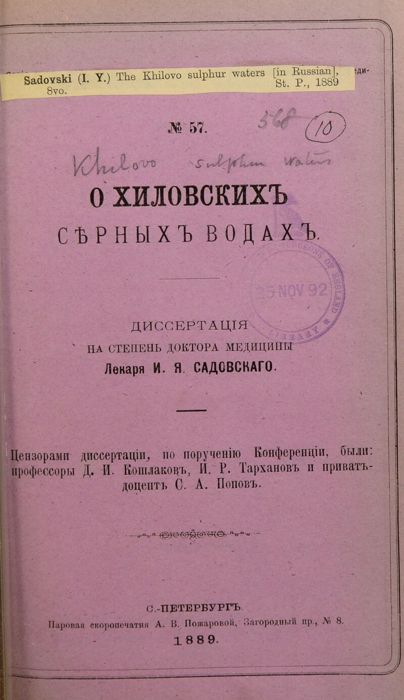 і и Бааоѵвкі (I. У.) ТЬе КЫІоуо виІрЬиг ѵаіегв [т іДИ- у*'. 8ѵо. Ж 57. /д ОХИІОВСКИХЪ СЪРНЫХЪ ВОДАХЪ, ; \ '. I -пн ДИССЕРТАЦІЯ . ' ИА СТЕПЕНЬ ДОКТОРА МЕДИЦИНЫ Лекаря И. Я. САДОВСКАГО. <>/ ч X ^Цензорами диссертаціи^ ио порученію Конферепціи, были; ирофессоры Д. И. Кошлакоцчі, И. Р. Тархановъ и приватъ- , доцентъ С. А. Поповъ. ч С.-ПЕТЕРБУРГЪ і.Паровая скоропечатпя А. В. По}каі)Овой, Загородный пр,, Л« 8. - 18 89.