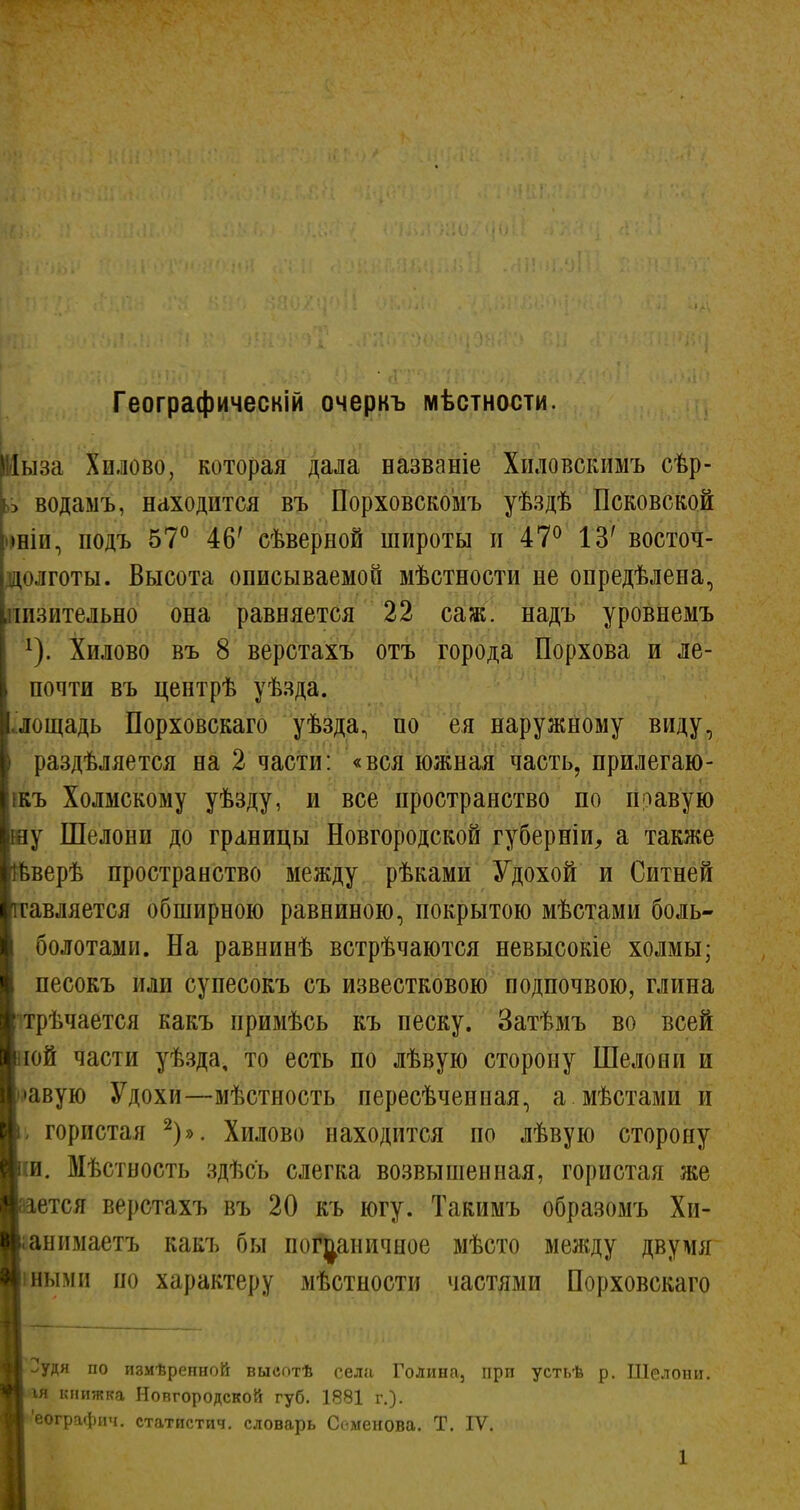 Географическій очеркъ мѣстности Яіыза Хилово, которая дала названіе Хиловскимъ сѣр- э водамъ, находится въ Порховскомъ уѣздѣ Псковской >нін, подъ 57° 46' сѣверной широты и 47° 13' восточ- долготы. Высота описываемой мѣстности не опредѣлена, .пизительно она равняется 22 саж. надъ уровнемъ ^). Хилово въ 8 верстахъ отъ города Порхова и ле- почти въ центрѣ уѣзда. .'лощадь Порховскаго уѣзда, по ея наружному виду, раздѣляется на 2 части: «вся южная часть, прилегаю- ікъ Холмскому уѣзду, и все пространство по правую у Шелони до границы Новгородской губерніи^ а также Ёверѣ пространство между рѣками Удохой и Ситней гавляется обширною равниною, покрытою мѣстами боль- болотами. На равнинѣ встрѣчаются невысокіе холмы; песокъ или супесокъ съ известковою подпочвою, глина трѣчается какъ примѣсь къ песку. Затѣмъ во всей ііой части уѣзда, то есть по лѣвую сторону Шелони и авую Удохи—мѣстность пересѣченная, а мѣстами и гористая ^)». Хилово находится но лѣвую сторону :и. Мѣстность здѣсь слегка возвышенная, гористая же '.ается верстахъ въ 20 къ югу. Такимъ образомъ Хи- анимаетъ какъ бы пог^^аничцое мѣсто мелсду двумя ныміі по характеру мѣстности частями Порховскаго >удя по измѣренной высотѣ села Голина, при устьѣ р. Шелони. ІЯ книжка Новгородской губ. 1881 г.). 'еографич. статистич. словарь Семенова. Т. IV.