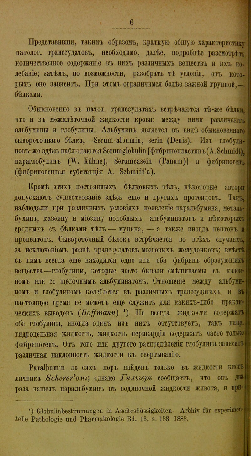 Представивши, такимъ образомъ, краткую общую характеристику патолог, транссудатовъ, необходимо, далѣе, подробнѣе разсмотрѣть количественное содержаніе въ нихъ различныхъ веществъ и ихъ ко- лебаніе; затѣмъ, ио возможности, разобрать тѣ условія, отъ кото- рыхъ оно зависитъ. При этомъ ограничимся болѣе важной группой,— бѣлками. Обыкновенно въ патол. транссудатахъ встрѣчаются тѣ-же бѣлки, что и въ межклѣточной жидкости крови: между ними различаютъ альбумины и глобулины. Альбуминъ является въ видѣ обыкновеннаго сывороточнаго бѣлка,—8епті-а1Ъитіп, зегіп (Бепіз). Изъ глобули- новъ-же здѣсь наблюдаются 8егиш§1оЬи1іп [фибрипонластипъ(А. 8сЬші(И), параглобулинъ (\\г. КііЬпѳ), 8егитсазет (Рапит)] и фибриногенъ (фибриногенная субстанція А. ЗсІітШ’а). Кромѣ этихъ постоянныхъ бѣлковыхъ тѣлъ, нѣкоторые авторы допускаютъ существованіе здѣсь еще и другихъ протеидовъ. Такъ, наблюдали при различныхъ условіяхъ появленіе паральбумина, металь- бумина, казеину и міозину подобныхъ альбуминатовъ и нѣкоторыхъ сродныхъ съ бѣлками тѣлъ — муцина, — а также иногда пептонъ и пропѳптонъ. Сывороточный бѣлокъ встрѣчается во всѣхъ случаяхъ, за исключеніемъ развѣ транссудатовъ мозговыхъ желудочковъ; вмѣстѣ съ нимъ всегда еще находятся одно или оба фибринъ образующихъ вещества—глобулины, которые часто бывали смѣшиваемы съ казеи- номъ или со щелочнымъ альбуМинатомъ. Отношеніе между альбуми- номъ и глобулиномъ колеблется въ различныхъ транссудатахъ н въ настоящее время не можетъ еще служить для какихъ-либо практи- ческихъ выводовъ (Но^тапп) 1). Не всегда жидкости содержатъ оба глобулина, иногда одинъ изъ нихъ отсутствуетъ, такъ наир, гидроцельная жидкость, жидкость перикардія содержатъ часто только фибриногенъ. Отъ того или другого распредѣленія глобулина зависитъ і различная наклонность жидкости къ свертыванію. РагаІЬитіп до сихъ поръ найденъ только въ жидкости кистъ |і яичника Вс/іегег'омъ] однако Гилыеръ сообщаетъ, что онъ два і раза нашелъ паральбумииъ въ водяночной жидкости живота, и при- )( *) бІоЪиІіпЪезііттіііщеп іп АзсііезЙііззі^кеіСеп. АгЬіііѵ Йіг ехрегітеп- , іеііе РаЩоІо^іе шкі Рімгтако1о§іе В<і. 16. з. 133. 1883.