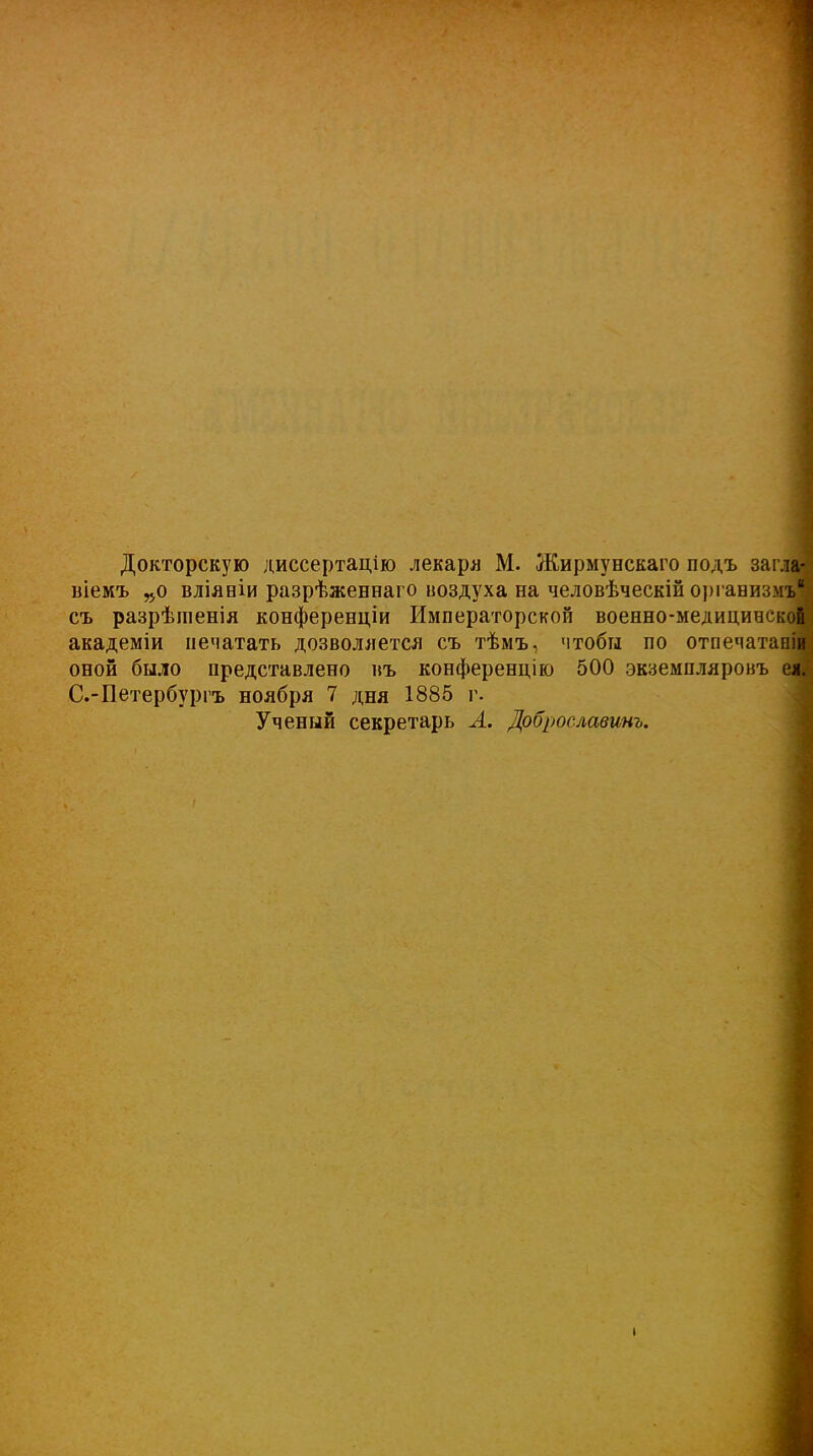 Докторскую диссертацію лекари М. Жирмунскаго подъ загла- віемъ „о вліяніи разрѣженнаго воздуха на человѣческій организмъ съ разрѣшенія конференціи Императорской военно-медицинской академіи печатать дозволяется съ тѣмъ, чтобы по отпечатаніи оной было представлено въ конференцію 500 экземпляровъ ея. С.-Петербургъ ноября 7 дня 1885 г. Ученый секретарь А. Доброславинъ.