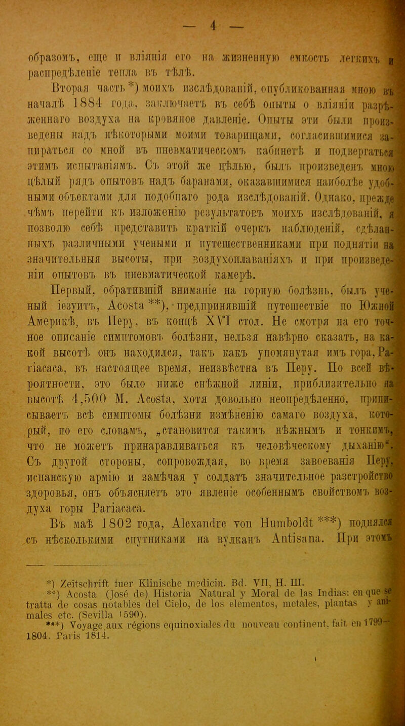 образомъ, еще и вліянія его на жизненную емкость легкихъ Я распредѣленіе тепла нъ тѣлѣ. Вторая часть *) моихъ изслѣдованій, опубликованная мною въ | началѣ 1884 года, заключаетъ нъ себѣ опыты о вліяніи разрѣ- женнаго воздуха на кровяное давленіе. Опыты эти были произ- ведены надъ нѣкоторыми моими товарищами, согласившимися за- пираться со мной въ пневматическомъ кабинетѣ и подвергаться ; этимъ испытаніямъ. Съ этой же цѣлью, былъ произведенъ мною і цѣлый рядъ опытовъ надъ баранами, оказавшимися наиболѣе удоб- • ными объектами для подобнаго рода изслѣдованій. Однако, преждеI чѣмъ перейти къ изложенію результатовъ моихъ изслѣдованій, я і позволю себѣ представить краткій очеркъ наблюденій, сдѣлан- ныхъ различными учеными и путешественниками при поднятіи на ѵ значительныя высоты, при воздухоплаваніяхъ и при произведе- ніи опытовъ въ пневматической камерѣ. Первый, обратившій вниманіе на горную болѣзнь, былъ уче- ный іезуитъ, Асовіа **),-предпринявшій путешествіе по Южной Америкѣ, въ Перу, въ концѣ ХУІ стол. Не смотря на его точ-| ное описаніе симптомовъ болѣзни, нельзя навѣрно сказать, на ка-1 кой высотѣ онъ находился, такъ какъ упомянутая имъ гора, Ра-1 гіасаса, въ настоящее время, неизвѣстна въ Перу. По всей вѣ- •; роятности, это было ниже снѣжной линіи, приблизительно на высотѣ 4,500 М. Асовіа. хотя довольно неопредѣленно, припи- сываетъ всѣ симптомы болѣзни измѣненію самаго воздуха, кото-А рый, по его словамъ, „становится такимъ нѣжнымъ и тонкимъ, что не можетъ принаравливаться къ человѣческому дыханію “Я Съ другой стороны, сопровождая, во время завоеванія Перу, испанскую армію и замѣчая у солдатъ значительное разстройство здоровья, онъ объясняетъ это явленіе особеннымъ свойствомъ воз- духа горы Рагіасаса. Въ маѣ 1802 года, Аіехапсіге топ НитпЪоІсІІ ***) поднялся съ нѣсколькими спутниками на вулканъ Апіівапа. При этомъ *) ЯеіІзсІігШ іиег КИпізсЬе тесіісіп. Всі. VII, Н. III. **) Асозіа (}оз6 сіе) Иізіогіа Щ;ига1 у Могаі сіе Іаз Іпсііаз: еп цие я ігаМа сіе созаз поіаЫез сіеі Сіеіо, сіе Іоз еіетепіоз, теЫез, ріапіаз у аш-| таіез еіс. (Зеѵіііа 1590). ,„/чД ***) Ѵоѵаее аих геаіопз сиитохіаіез (Іи поиѵеаи еопііпепі. та И еп 179.»^И 1804. Гагіз 1814.