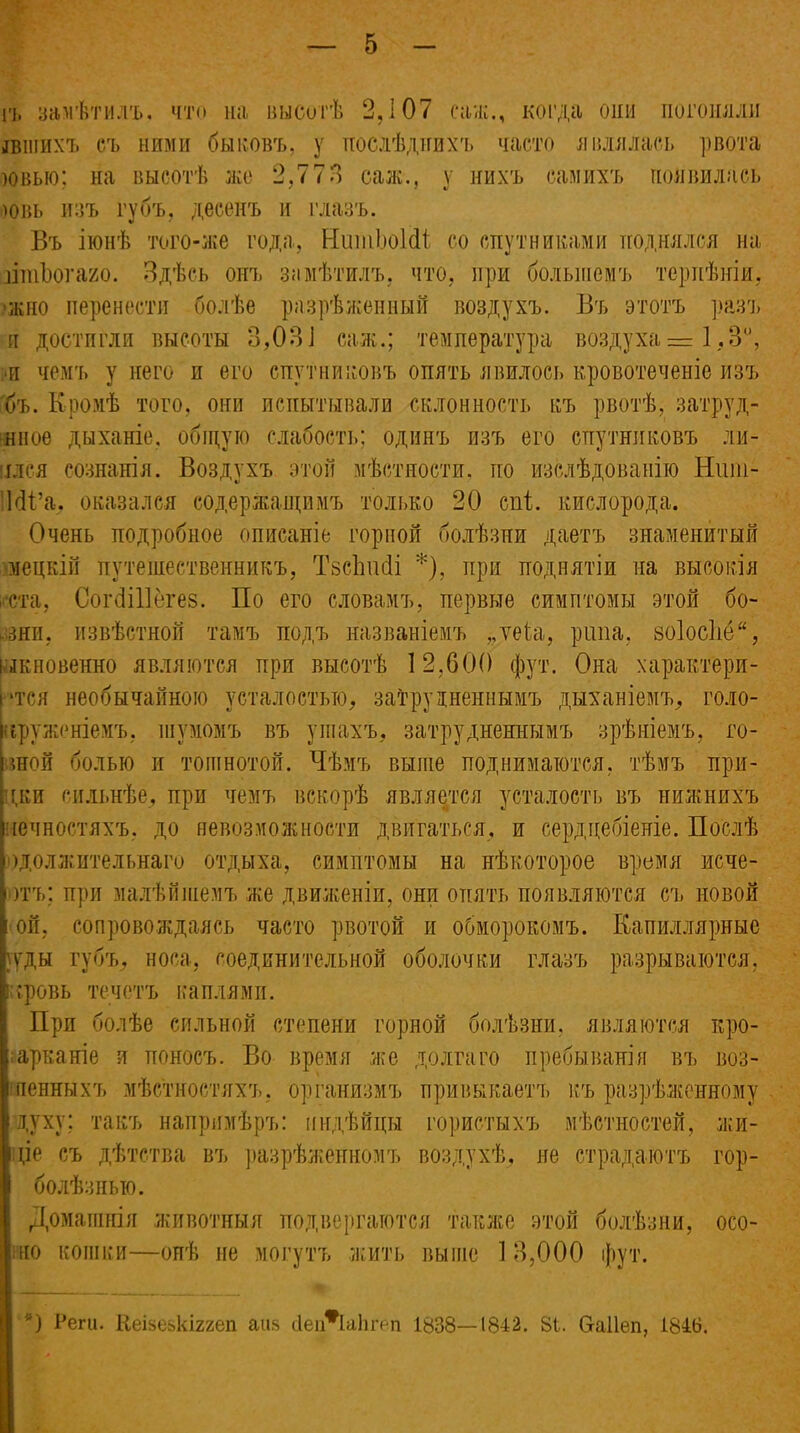 п, замѣтилъ, что на высотѣ 2,107 сан;., когда они погоняли шпихъ съ ними быковъ, у послѣднихъ часто являлась рвота )Овыо; на высотѣ лее 2,773 саж., у нихъ самихъ появилась новь изъ губъ, десенъ и глазъ. Въ іюнѣ того-же года, НшнЬоШ со спутниками поднялся на шпЪогаио. Здѣсь онъ замѣтилъ, что, при большемъ терпѣнія, жно перенести болѣе разрѣженный воздухъ. Въ этотъ разъ и достигли высоты 8,03і саж.; температура воздуха = 1,3°, ж чемъ у него и его спутниковъ опять явилось кровотеченіе изъ бъ. Кромѣ того, они испытывали склонность къ рвотѣ, затруд- нное дыханіе, общую слабость; одинъ изъ его спутниковъ яв- ился сознанія. Воздухъ этой мѣстности, по изслѣдованію Нши- МВа. оказался содержащимъ только 20 спі. кислорода. Очень подробное описаніе горной болѣзни даетъ знаменитый мецкій путешественникъ, ТзсЬшіі *), при поднятіи на высокія ста, СогбіЦёгез. По его словамъ, первые симптомы этой бо- ,зни, извѣстной тамъ подъ названіемъ „теѣа, ріша, зо1осМ“, іыкновенно являются при высотѣ 12,600 фут. Она характери- ‘тся необычайною усталостью, затрудненнымъ дыханіемъ, голо- круженіемъ, шумомъ въ ушахъ, затрудненнымъ зрѣніемъ, то- нной болью и тошнотой. Чѣмъ выше поднимаются, тѣмъ при- дки сильнѣе, при чемъ вскорѣ является усталость въ нижнихъ іечностяхъ. до невозможности двигаться, и сердцебіеніе. Послѣ )должительнаго отдыха, симптомы на нѣкоторое время исче- )тъ; при малѣйшемъ же движеніи, они опять появляются съ новой ой, сопровождаясь часто рвотой и обморокомъ. Капиллярные }уды губъ, носа, соединительной оболочки глазъ разрываются, ;ровь течетъ каплями. При болѣе сильной степени горной болѣзни, являются кро- арканіе я поносъ. Во время же долгаго пребыванія въ воз- пенныхъ мѣстностяхъ, организмъ привыкаетъ къ разрѣженному духу; такъ напримѣръ: индѣйцы гористыхъ мѣстностей, жи- це съ дѣтства въ разрѣженномъ воздухѣ, не страдаютъ гор- болѣзнью. Домашнія животныя подвергаются также этой болѣзни, осо- но кошки—онѣ ие могутъ жить выше 1 3,000 фут. *) Реги. Кеізе&кіггеп аш> йеіЛаЬгеп 1838—1842. 81. 6-аІІеп, 1846.
