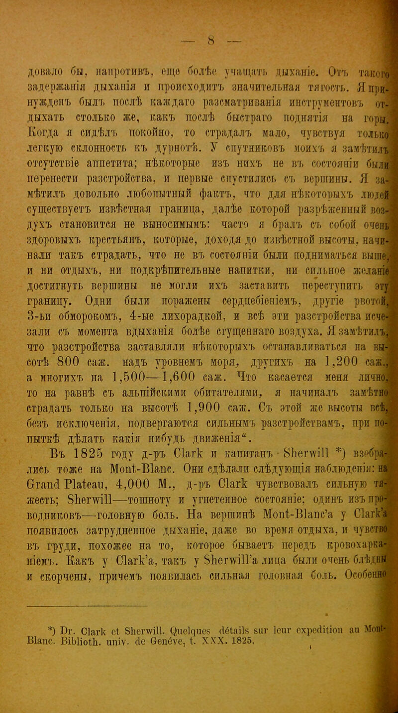 до вяло бы, напротивъ, еще болѣе учащать дыханіе. Отъ такого задержанія дыханія и происходитъ значительная тягость. Я при- нужденъ былъ послѣ каждаго разсматриванія инструментовъ от- дыхать столько же, какъ послѣ быстраго поднятія на горы. Когда я сидѣлъ покойно, то страдалъ мало, чувствуя только легкую склонность къ дурнотѣ. У спутниковъ моихъ я замѣтилъ отсутствіе аппетита; нѣкоторые изъ нихъ не въ состояніи были перенести разстройства, и первые спустились съ вершины. Я за- мѣтилъ довольно любопытный фактъ, что для нѣкоторыхъ людей существуетъ извѣстная граница, далѣе которой разрѣженный воз- духъ становится не выносимымъ: часто я бралъ съ собой очень здоровыхъ крестьянъ, которые, доходя до извѣстной высоты, начи- нали такъ страдать, что не въ состояніи были подниматься выші и ни отдыхъ, ни подкрѣпительные напитки, ни сильное желаніе достигнуть вершины не могли ихъ заставить переступить эту границу. Одни были поражены сердцебіеніемъ, другіе рвотой, 3-ьи обморокомъ, 4-ые лихорадкой, и всѣ эти разстройства исче* зали съ момента вдыханія болѣе сгущеннаго воздуха. Я замѣтилъ, что разстройства заставляли нѣкоторыхъ останавливаться на вы- сотѣ 800 саж. надъ уровнемъ моря, другихъ на 1,200 саж., а многихъ на 1,500—1,600 саж. Что касается меня лично,* то на равнѣ съ альпійскими обитателями, я начиналъ замѣтно | страдать только на высотѣ 1,900 саж. Съ этой же высоты всѣ, 1 безъ исключенія, подвергаются сильнымъ разстройствамъ, при по-и пыткѣ дѣлать какія нибудь движенія Въ 1825 году д-ръ Сіагк и капитанъ 81іегхѵі11 *) взі>бра-| лись тоже на Мопі-ВІапс. Они сдѣлали слѣдующія наблюденія: на Огапсі Ріаіеаи, 4,000 М., д-ръ Сіагк чувствовалъ сильную тя-;, жесть; 8Ьеглѵі11—тошноту и угнетенное состояніе; одинъ изъ про- водниковъ—головную боль. На вершинѣ Мопі-ВІапс’а у Сіагк’а появилось затрудненное дыханіе, даже во время отдыха, и чувство ■ въ груди, похожее на то, которое бываетъ передъ кровохарка- ніемъ. Какъ у Сіагк’а, такъ у ЗЬепѵіІГа лица были очень блѣдвн и скорчены, причемъ появилась сильная головная боль. Особенно *) Бг. Сіагк еі 8Ьегѵѵі11. СЩеЩисз (ІёЬаіІв виг Ісиг ехресЩ.іоп аи Мопі* Віапс. ВіЫіоіЬ. ипіѵ. сіе Сепеѵе, I. XXX. 1825.