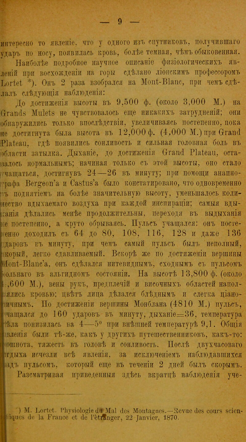 интересно то явленіе, что у одного изъ спутниковъ, получившаго ударъ по носу, появилась кровь, болѣе темная, чѣмъ обыковенная. Наиболѣе подробное научное описаніе физіологическихъ яв- леній при восхожденіи на горы сдѣлано ліонскимъ профессоромъ Ьогіеі *). Онъ 2 раза взобрался на Мопі-ВІапс, при чемъ сдѣ- лалъ слѣдующія наблюденія: До достиженія высоты въ 9,500 ф. (около 3,000 М.) на Огапбз Миіеіз не чувствовалось еще никакихъ затрудненій; они обнаружились только впослѣдствіи, увеличиваясь постепенно, пока не достигнута была высота въ 12,000 ф. (4,000 М.) при Огаікі ЕРІаіеаи, гдѣ появились сонливость и сильная головная боль въ области затылка. Дыханіе, до достиженія Сггаікі Ріаісаи, оста- валось нормальнымъ; начиная только съ этой высоты, оно стало . чащаться, достигнувъ 24—26 въ минуту; при помощи анапно- і ’рафа Вег^еоп’а и СазВдз’а было констатировано, что одновременно въ поднятіемъ на болѣе значительную высоту, уменьшалось коли- чество вдыхаемаго воздуха при каждой инспираціи; самыя вды- ханія дѣлались менѣе продолжительны, переходя въ выдыханія е постепенно, а круто обрываясь. Пульсъ учащался: онъ посте- енно доходилъ съ 64 до 80, 108, 116, 128 и даже 136 даровъ въ минуту, при чемъ самый пульсъ былъ неполный, корый, легко сдавливаемый. Вскорѣ же по достиженіи вершины Нопі-ВІапс’а. онъ сдѣлался нитевиднымъ, сходнымъ съ пульсомъ г ольнаго въ альгидномъ состояніи. На высотѣ 13,800 ф. (около 1,600 М.), вены рукъ, предплечій и височныхъ областей напол- 1 ялись кровью; цвѣтъ лица дѣлался блѣднымъ и слегка ціано- тичнымъ. По достиженіи вершины Монблана (4810 М.) пульсъ, ■ чащалея до 160 ударовъ въ минуту, дыханіе.=36, температура Ііѣла понизилась на 4—5° при внѣшней температурѣ 9,1. Общія [І вленія были тѣ-же, какъ у другихъ путешественниковъ, какъ-то: Г* ошнота, тяжесть въ головѣ и сонливость. Послѣ двухчасоваго иг дыха исчезли всѣ явленія, за исключеніемъ наблюдавшихся № ідъ пульсомъ, который еще въ теченіи 2 дней былъ скорымъ. Разсматривая приведенныя здѣсь вкратцѣ наблюденія уче- ) М. Ьогіеі. Рііуеіокщіе ііп Маі Лев Мопіа^пев.—Иеѵие сіез соигз зсіеп- іциов (1с Іа Егаисе еі сіе ШЛгщег, 22 Дапѵіег, 1870.