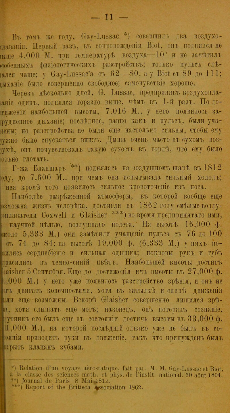 Бъ томъ же году, Ѳау-Низэас *) совершилъ два воздухо- тлава-нія. Первый разъ, въ сопровожденіи Віоі, онъ поднялся не 5Ыіпе 4.000 М. при температурѣ воздух а-]-10° и не замѣтилъ іеобенныхъ физіологическихъ разстройствъ; только пульсъ сдѣ- [ался чаще; у в-ау-Ьиззас’а съ 62—80, а у Віоі съ 89 до 111; дыханіе было совершенно свободное; самочувствіе хорошо. Черезъ нѣсколько дней. От. Ідіззас, предпринявъ врздухопла- аніе одинъ, поднялся гораздо выше, чѣмъ въ 1-й разъ. По до- тиженіи наибольшей высоты, 7.016 М., у него появилось за- трудненное дыханіе; послѣднее, равно какъ и пульсъ, были уча- дены; но разстройства не были еще настолько сильны, чтобы ему ужно было спускаться внизъ. Дыша очень часто въ сухомъ воз- тхѣ, онъ почувствовалъ такую сухость въ горлѣ, что ему было ольно глотать. Г-жа Бланшаръ **) поднялась на воздушномъ шарѣ въ 181 2 юду, до 7,600 М.. при чемъ она испытывала сильный холодъ; нея кромѣ того появилось сильное кровотеченіе изъ носа. Наиболѣе разрѣженной атмосферы, въ которой вообще еще Зможна жизнь человѣка, достигли въ 1862 году смѣлые возду- шлаватели Сохлѵеіі и СгІаізПег ***) во время предпринятаго ими, научной цѣлью, воздушнаго полета.' На высотѣ 16,000 ф. коло 5,333 М.) они замѣтили учащеніе пульса съ 76 до 100 съ 74 до 84; на высотѣ 19,000 ф. (6,333 М.) у нихъ по- лились сердцебіеніе и сильная одышка; покровы рукъ и губъ •расились въ темно-синій цвѣтъ. Наибольшей высоты достигъ І аізЬег 5 Сентября. Еще до достиженія имъ высоты въ 27,000 ф. ,000 М.) у него уже появилось разстройство зрѣнія, и онъ не ігъ двигать конечностями, хотя въ затылкѣ и спинѣ движенія .ли еще возможны. Вскорѣ СгІаізЬег совершенно лишился зрѣ- н, хотя слышать еще могъ; наконецъ, онъ потерялъ сознаніе. ' ути и кт» его былъ еще въ состояніи достичь высоты въ 33,000 ф. 1,000 М.), на которой послѣдній однако уже не былъ въ со- I )яніи приводить руки въ движеніе, такъ что принужденъ былъ І грыть клапанъ зубами, *) Ііеіаідоп <Гші ѵоуа.* аёгоаіаііцио, І'аіі раг. М. М. Ыау-Ьиззае еі Віоі;, і й Іа сіаьзе Лен зсіепсез іпаЫі. еі рііуз. сіе Гіпзііі. паііопаі. 30 абиі 1804. **) ^игпаі сіе Рагіз 8 Маі 181^. ***) Керогі оі Іѣе ВгШесЬ і^косіаііоп 1862.