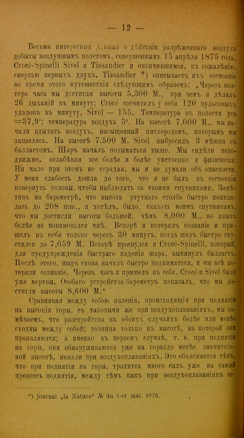 Весьма интересныя д.ліішя и дѣйствіи разрѣженнаго воздуха] добыты воздушнымъ полетомъ, совершеннымъ 1 5 апрѣля 1875 года! Сгосе-бріпеііі 8іѵе1 и Тіззашііег и окончившимся, къ сожалѣнію! смертью первыхъ двухъ. ТізвапсИег *) описываетъ ихъ состояніе] во время этого путешествія слѣдующимъ образомъ: „Черезъ пол-3 тора часа мы достигли высоты 5,300 М., при чемъ я дѣлалъ] 26 дыханій въ минуту; Сгосе сосчиталъ у себя 120 пульсовыхъ] ударовъ въ минуту, 8іѵе1 — 155. Температура въ полости рта і =87,9°; температура воздуха 5°. На высотѣ 7.000 М., мы на- чали вдыхать воздухъ, насыщенный кислородомъ, которымъ мы запаслись. На высотѣ 7,500 М. 8іѵе1 выбросилъ 3 мѣшка съ і балластомъ. Шаръ началъ подыматься выше. Мы сидѣли непо- движно, ослабѣвая все болѣе и болѣе умственно и физически. 5 Ни мало при этомъ не страдая, мы и не думали объ опасности.■ У меня слабость дошла до того, что я не былъ въ состояніи повернуть головы, чтобы наблюдать за своими спутниками. Замѣ- тивъ на барометрѣ, что высота ртутнаго столба быстро понизи- лась до 208 нші., я хотѣлъ, было, сказать моимъ спутникамъ! что мы достигли высоты большей, чѣмъ 8,000 М., но языкъ] болѣе не повиновался мнѣ. Вскорѣ я потерялъ сознаніе и при- шелъ въ себя только черезъ 30 минутъ, когда шаръ быстро спу- ! стился до 7,059 М. Вскорѣ проснулся и Сгосё-8ріпе1]і, который,] для предупрежденія быстраго паденія шара, выкинулъ балластъ! Послѣ этого, шаръ снова началъ быстро подниматься, и мы всѣ по- теряли сознаніе. Черезъ часъ я пришелъ въ себя. Сгосе и 8іте1 были і уже мертвы. Особаго устройства барометръ показалъ, что мы до- стигли высоты 8,600 М.“ Сравнивая между собою явленія, происходящія при поднятіи на высокія горы, съ таковыми же при воздухоплаваніяхъ, мы за- мѣчаемъ, что разстройства въ обоихъ случаяхъ болѣе или менѣе! сходны между собой; разница только въ высотѣ, на которой они ,• проявляются; а именно въ первомъ случаѣ, т. е. при поднятіи на горы, они обнаруживаются уже на гораздо менѣе значитель- ной высотѣ, нежели при воздухоплаваніяхъ. Это объясняется тѣмъ, что при поднятіи на горы, тратится много силъ уже на самый процессъ поднятія, между тѣмъ какъ при воздухоплаваніяхъ со- *) ]оигпа! „Іа КаШге“ № сіи 1-ег таі. 1875.