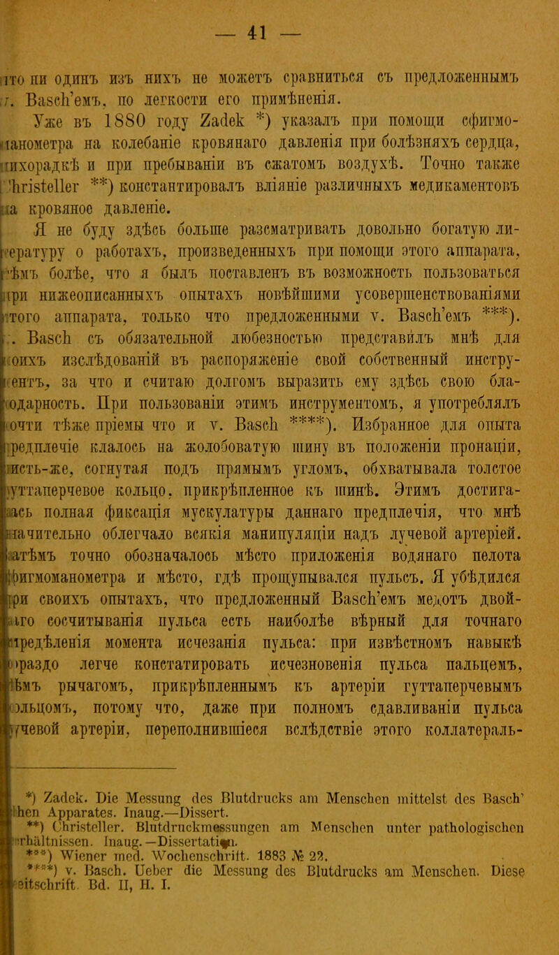іто пи один7> изъ нихъ не можетъ сравниться съ предложеннымъ у. ВазсЬ’емъ, по легкости его примѣненія. Уже въ 1880 году 2асІек *) указалъ при помощи сфигмо- манометра на колебаніе кровянаго давленія при болѣзняхъ сердца, шхорадкѣ и при пребываніи въ сжатомъ воздухѣ. Точно также Г-Ъгізіѳііег **) константировалъ вліяніе различныхъ медикаментовъ іха кровяное давленіе. Я не буду здѣсь больше разсматривать довольно богатую ли- тературу о работахъ, произведенныхъ при помощи этого аппарата, ['•ѣмъ болѣе, что я былъ поставленъ въ возможность пользоваться при нижеописанныхъ опытахъ новѣйшими усовершенствованіями того аппарата, только что предложенными у. ВазсЬ’емъ ***). . ВазсЬ съ обязательной любезностью представилъ мнѣ для і:оихъ изслѣдованій въ распоряженіе свой собственный инстру- й ентъ^ за что и считаю долгомъ выразить ему здѣсь свою бла- годарность. При пользованіи этимъ инструментомъ, я употреблялъ почти тѣже пріемы что и ѵ. ВазсЬ ****). Избранное для опыта і редплечіе клалось на жолобоватую шину въ положеніи пронаціи, шсть-же, согнутая подъ прямымъ угломъ, обхватывала толстое гуттаперчевое кольцо, прикрѣпленное къ шинѣ. Этимъ достига- лась полная фиксація мускулатуры даннаго преднлечія, что мнѣ ііачитедьно облегчало всякія манипуляціи надъ лучевой артеріей, затѣмъ точно обозначалось мѣсто приложенія водянаго пелота фигмоманометра и мѣсто, гдѣ прощупывался пульсъ. Я убѣдился три своихъ опытахъ, что предложенный ВазсЬ’емъ медотъ двой- іііго сосчитыванія пульса есть наиболѣе вѣрный для точнаго :тредѣленія момента исчезанія пульса: при извѣстномъ навыкѣ 1>раздо легче констатировать исчезновенія пульса пальцемъ, Ьѣмъ рычагомъ, прикрѣпленнымъ къ артеріи гуттаперчевымъ Іольцомъ, потому что, даже при полномъ сдавливаніи пульса речевой артеріи, переполнившіеся вслѣдствіе этого коллатораль- *) 2ас1ек. Біе Меззшід сіез ВМЦгискз ат МепзсЬсп тіМеІзі сіез ВазсЬ’ ІЬеп Аррагаіез. Іпаіщ.—Віззегі. **) СЬгіяісНег. ВІиШгпсктеззтщеп агп Мепзсіюп ипіег раГЬоІодізсЬеп тЫіІІпіззеп. Іпаи^. — Біззегіаіцрі. ***) УУіспег тссі. ЛѴосЬепзсЬгШ;. 1883 № 23. ****) ѵ. ВазсЬ. БеЬег Ніе Меззиіщ сісз ВІиШгискз ат МепзсЬеп. Біезе кеіізсѣгій. ВЦ. II, Н. I.