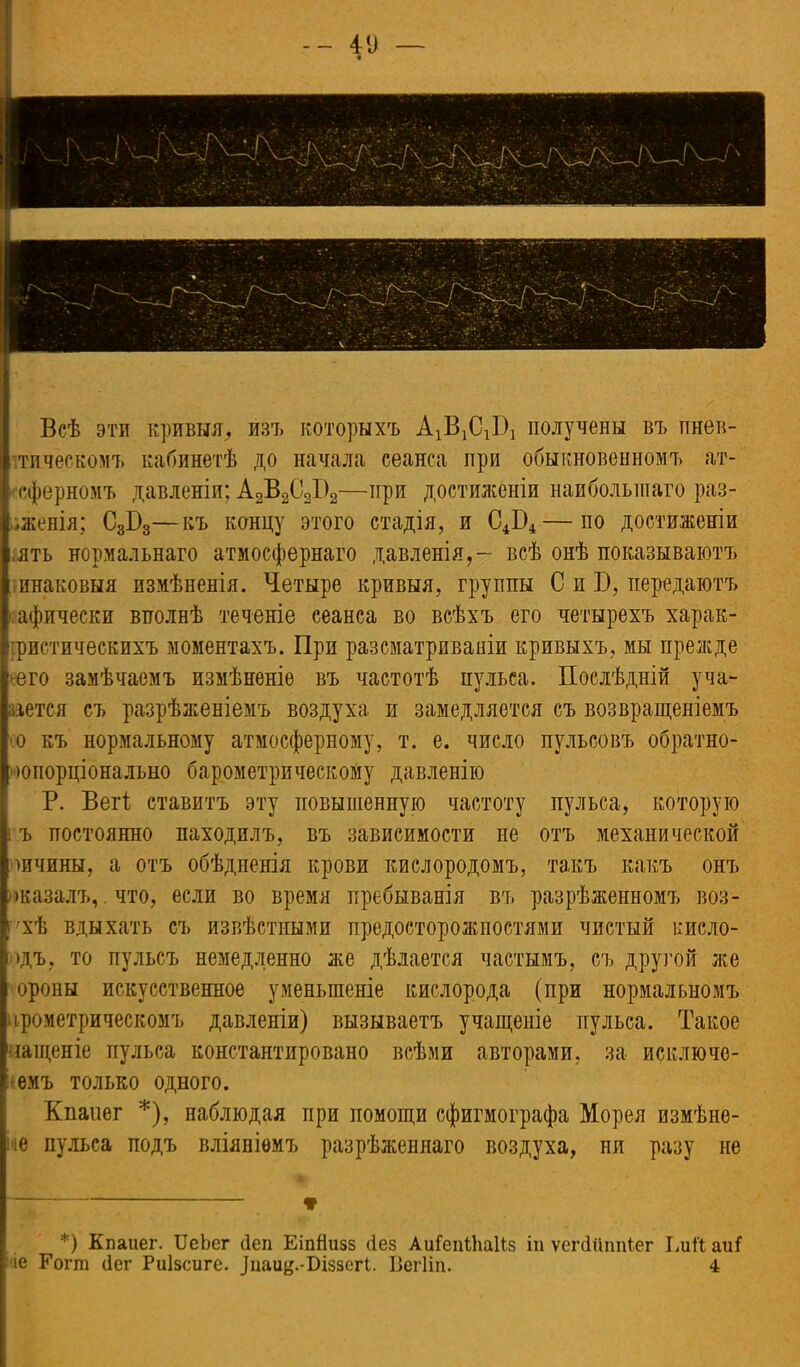 - - 41) — Всѣ эти кривыя, изъ которыхъ АзДСЛ получены въ пнев- ітическомъ кабинетѣ до начала сеанса при обыкновенномъ ат- гсферномъ давленіи; А2В2С2П2—при достиженіи наибольшаго раз- •женія; С3Б3—къ концу этого стадія, и С4Б4—по достиженіи ять нормальнаго атмосфернаго давленія,- всѣ онѣ показываютъ шнаковыя измѣненія. Четыре кривыя, группы С и Б, передаютъ ■ афически вполнѣ течете сеанса во всѣхъ его четырехъ харак- іристическихъ моментахъ. При разсматриваніи кривыхъ, мы прежде его замѣчаемъ измѣненіе въ частотѣ пульса. Послѣдній уча- аіется съ разрѣженіемъ воздуха и замедляется съ возвращеніемъ 0 къ нормальному атмосферному, т. е. число пульсовъ обратно- лопорціонально барометрическому давленію Р. Вегі ставитъ эту повышенную частоту пульса, которую 1 ъ постоянно находилъ, въ зависимости не отъ механической оичины, а отъ обѣдненія крови кислородомъ, такъ какъ онъ оказалъ, что, если во время пребыванія въ разрѣженномъ воз- г'хѣ вдыхать съ извѣстными предосторожностями чистый кисло- Мдъ, то пульсъ немедленно же дѣлается частымъ, съ другой же ороны искусственное уменьшеніе кислорода (при нормальномъ црометрическомъ давленіи) вызываетъ учащеніе пульса. Такое чащеніе пульса константпровано всѣми авторами, за исключе- емъ только одного. Кпаиег *), наблюдая при помощи сфигмографа Морея измѣне- іе пульса подъ вліяніемъ разрѣженнаго воздуха, ня разу не * *) Кпаиег. ИеЬег сіеп ЕіпЯизз сіез АиГеіШіаПз іп ѵеічІипіПег ЕиП аиГ іе Гогш (Іег Риізсиге. .Ціаиц.-Біззегі. Вегііп. 4