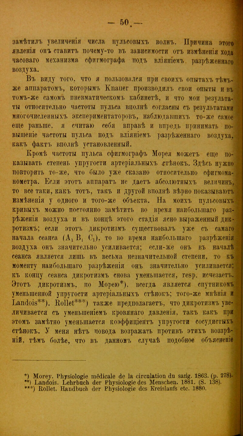замѣтилъ увеличенія числа пульсовыхъ волнъ. Причина этого явленія онъ ставитъ почему-то въ зависимости отъ измѣненія хода часоваго механизма сфигмографа подъ вліяніемъ разрѣженнаго воздуха. Въ виду того, что я пользовался при своихъ опытахъ тѣмъ- же аппаратомъ, которымъ Кпаііег производилъ свои опыты и въ томъ-же самомъ пневматическомъ кабинетѣ, и что мои результа- ты относительно частоты пульса вполнѣ согласны съ результатами многочисленныхъ экспериментаторовъ, наблюдавшихъ то-же самое еще раньше, я считаю себя вправѣ и впредь принимать по- вышеніе частоты пульса подъ вліяніемъ разрѣженнаго воздуха, какъ фактъ вполнѣ установленный. Кромѣ частоты пульса сфигмографъ Морея можетъ еще по- казывать степень упругости артеріальныхъ стѣнокъ. Здѣсь нужно повторить то-же, что было уже сказано относительно сфигнома- ^ нометра. Если этотъ аппаратъ не даетъ абсолютныхъ величинъ,! то все таки, какъ тотъ, такъ и другой вполнѣ вѣрно показываютъ измѣненія у одного и того-же объекта. На моихъ пульсовыхъ ^ кривыхъ можно постоянно замѣтить во время наибольшаго раз-1 рѣженія воздуха и въ концѣ этого стадія ясно выраженный дик-1 ротизмъ; если этотъ дикротизмъ существовалъ уже съ самаго начала сеанса (Ах В1 СѴ), то во время наибольшаго разрѣженія воздуха онъ значительно усиливается; если-же онъ въ началѣ! сеанса является лишь въ весьма незначительной степени, то къ моменту наибольшаго разрѣженія онъ значительно усиливается; ‘ къ концу сеанса дикротизмъ снова уменьшается, гезр. исчезаетъ.] Этотъ дикротизмъ. по Морею*). всегда является спутникомъ' уменьшенной упругости артеріальныхъ стѣнокъ; того-же мнѣнія и Ііапсіоіз**). Коііеі***) также предполагаетъ, что дикротизмъ уве- личивается съ уменьшеніемъ кровянаго давленія, такъ какъ при этомъ замѣтно уменьшается коэффиціентъ упругости сосудистыхъ стѣнокъ. У меня нѣтъ повода возражать противъ этихъ воззрѣ- ній. тѣмъ болѣе, что въ данномъ случаѣ подобное объясненіе *) Могеу. РЬузхоІо^іе шбйісаіе <1е Іа сігсиіаііоп йи заіі$. 1863. (р. 278). 3 **) Ьапйоіз. ЬеЬгЬпсЬ йег Р1іузіо1о§іе йез МепзсЬец. 1881. (8. 138). ***) Коііеі. НанйЬисЬ йег РВузіоІо^іе йез Кгеізіаиіз еіс. 1880.