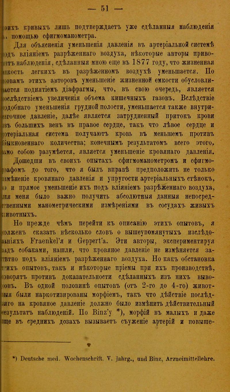 г&ихъ кривыхъ лишь подтверждаетъ уже сдѣланныя наблюденія ,і помощью сфигмоманометра. Для объясненія уменьшенія давленія въ артеріальной системѣ одъ вліяніемъ разрѣженнаго воздуха, нѣкоторые авторы приво- дъ наблюденія, сдѣланныя мною еще въ 1877 году, что жизненная Іікость легкихъ въ разрѣженномъ воздухѣ уменьшается. По овамъ этихъ авторовъ уменьшеніе жизненной емкости обуеловли- чется поднятіемъ діафрагмы, что, въ свою очередь, являетея ^слѣдствіемъ увеличенія объема кишечныхъ газовъ. Вслѣдствіе )добнаго уменьшенія грудной полости, уменьшается также внутри- ігочное давленіе, далѣе является затрудненный притокъ крови ;п> большихъ венъ въ правое сердце, такъ что лѣвое сердце и ртеріальная система получаютъ кровь въ меньшемъ противъ (быкновеннаго количества; конечнымъ результатомъ всего этого, імо собою разумѣется, является уменьшеніе кровянаго давленія. Дошедгаи въ своихъ опытахъ сфигмоманометромъ и сфигмо- оафомъ до того, что я былъ вправѣ предположить не только вмѣненіе кровянаго давленія и упругости артеріальныхъ стѣнокъ, і) и прямое уменьшеніе ихъ подъ вліяніемъ разрѣженнаго воздуха, ия меня было важно получить абсолютныя данныя непоеред- ’венными манометрическими измѣреніями въ сосудахъ живыхъ і швотныхъ. Но прежде чѣмъ перейти къ описанію этихъ опытовъ, я элженъ сказать нѣсколько словъ о вышеупомянутыхъ изелѣдо- йініяхъ ГгаепкеГя и Неррегі’а. Эти авторы, экспериментируя ;ідъ собаками, нашли, что кровяное давленіе не измѣняется за- гътно подъ вліяніемъ разрѣженнаго воздуха. Но какъ обстановка ішхъ опытовъ, такъ и нѣкоторые пріемы при ихъ производствѣ, ■эворятъ противъ доказательности сдѣланныхъ изъ нихъ выво- овъ. Въ одной половинѣ опытовъ (отъ 2-го до 4-го) живот- ныя были наркотизированы морфіемъ, такъ что дѣйствіе послѣд- •яго на кровяное давленіе должно было измѣнить дѣйствительный •езультатъ наблюденій. По Віпг’у * *), морфій въ малыхъ и даже гще въ среднихъ дозахъ вызываетъ съуженіе артерій и повыпіе- ♦ *) ВепІясЬе ттіеЦ. ХѴосЬепясЬгіГі. V. иші Віпг, АггиеітііЫІеѣге.