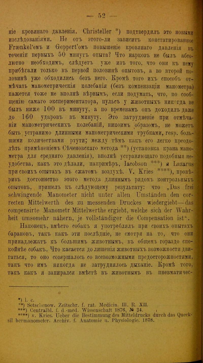 ніе кровянаго давленія. СЬгізіеІІег *) подтвердилъ это новыми изслѣдованіями. Не отъ этого-ли зависитъ констатированное ЕпепкеГемъ и Неррегі’омъ повышеніе кровянаго давленія въ | теченіи первыхъ 50 минутъ опыта? Что наркозъ не былъ абсо- лютно необходимъ, слѣдуетъ уже изъ того, что они къ нему прибѣгали только въ первой половинѣ опытовъ, а во второй по- ловинѣ уже обходились безъ него. Кромѣ того ихъ способъ от- мѣчать манометрическія колебанія (безъ компензаціи манометра) кажется тоже не вполнѣ вѣрнымъ, если подумать, что, по сооб- щенію самаго экспериментатора, пульсъ у животныхъ никогда не былъ ниже 100 въ минуту, а но временамъ онъ доходилъ даже до 160 ударовъ въ минуту. Это затрудненіе при отмѣча- ніи манометрическихъ колебаній, никоимъ образомъ, не можетъ быть устранимо длинными манометрическими трубками, гезр. боль- шими количествами ртути; между тѣмъ какъ его легко преодо- лѣть примѣненіемъ Сѣченовскаго метода **) (установка крана мано- метра для средняго давленія), вполнѣ устраняющаго подобныя не- удобства, какъ это дѣлали, напримѣръ, Іасоѣзоп ***) я Ъагагиз \ при своихъ опытахъ въ сжатомъ воздухѣ. У. Кгіез ****), провѣ- ривъ достоинство этого метода длиннымъ рядомъ контрольныхъ опытовъ, пришелъ къ слѣдующему результату: что „Баз ітеі зсішіп^епбе Мапошеіег пісМ ипіег аііеп Бтзіапбеп (іеп сог- гесіеп МіВеБѵеіИі без т теззепбеп Вгискез хѵіебег^іеЫ—баз сотрепвігіе Мапотеіг МіііеБѵегіІіе ег^іеМ, хѵеІсЬе зісЬ бег УУаЬг- Ьеіі ишзотеЬг пакет, ^е ѵоіізіапбі&ег біе Сотрепзаііоп ізі. Наконецъ, вмѣсто собакъ я употреблялъ при своихъ опытахъ барановъ, такъ какъ эти послѣдніе, не смотря на то, что они принадлежатъ къ большимъ животнымъ, въ общемъ гораздо спо- койнѣе собакъ. Что касается до лишенія животныхъ возможности дви- гаться, то оно совершалось со всевозможными предосторожностями, такъ что имъ никогда не затруднялось дыханіе. Кромѣ того, такъ какъ я запирался вмѣстѣ въ животнымъ въ пневматичес- *) і. с. **) ЗеСзс’іепоАѵ. ЯеіізсЪг. Г. гаС. Мейісіп. Ш. К, XII. ***) СепІгаІЫ. і‘. б.-теб. ЛѴіззепзсІіаіІ 1876, № 34. ■ *«**) ѵ. Кгіез. ІДеЬег сііе Везіітпшіщ без МіМеЫгискз сіигсѣ Паз (Щеск- зіі Ъегтапотеіег. Агскіѵ. к Апаіотіе и. РЬузіоІоеіе. 1878.