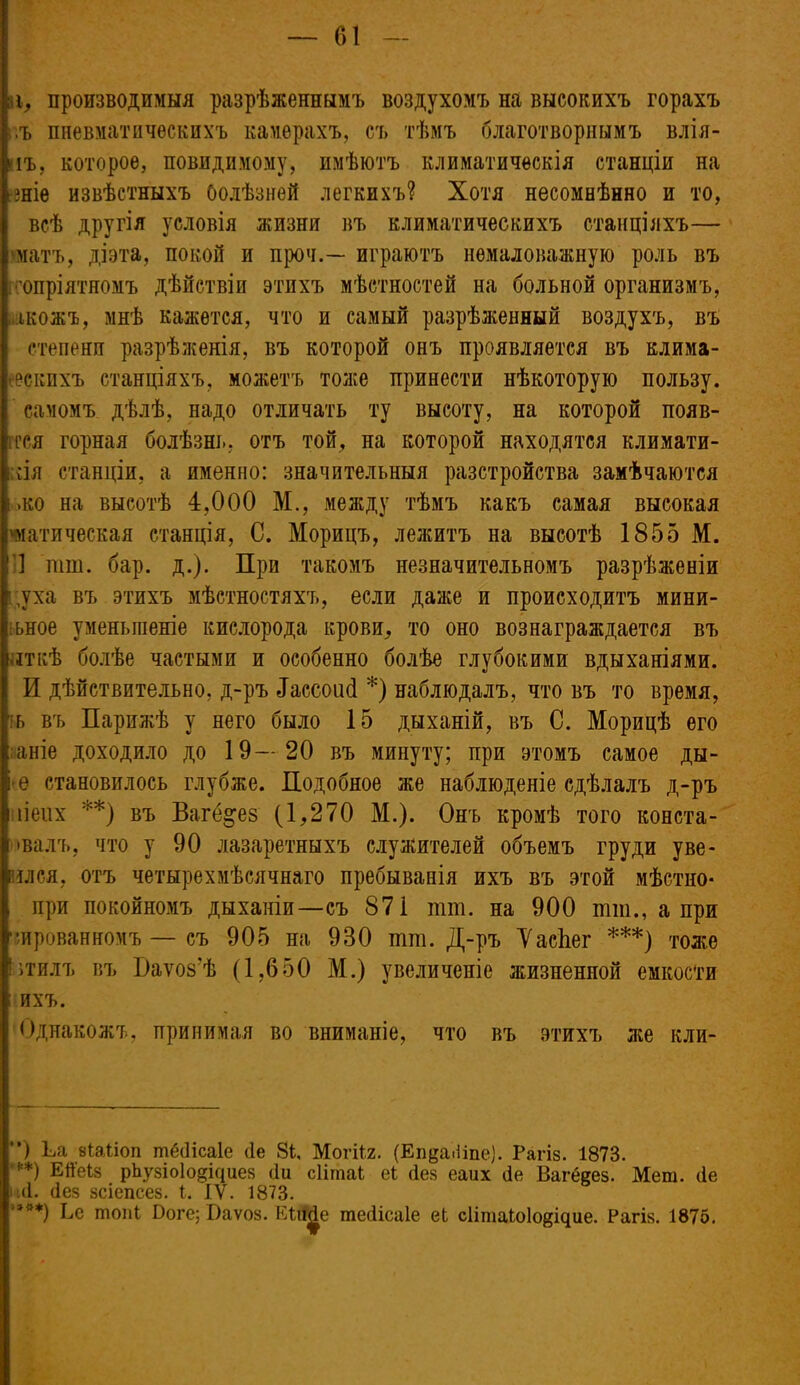 11, производимыя разрѣженнымъ воздухомъ на высокихъ горахъ .ъ пневматическихъ камерахъ, съ тѣмъ благотворнымъ влія- йіъ, которое, повидимому, имѣютъ климатическія станціи на Оніе извѣстныхъ болѣзней легкихъ? Хотя несомнѣнно и то, всѣ другія условія жизни въ климатическихъ станціяхъ— матъ, діэта, покой и проч.— играютъ немаловажную роль въ •'опріятномъ дѣйствіи этихъ мѣстностей на больной организмъ, накожъ, мнѣ кажется, что и самый разрѣженный воздухъ, въ степени разрѣженія, въ которой онъ проявляется въ клима- ескпхъ станціяхъ, можетъ тоже принести нѣкоторую пользу, самомъ дѣлѣ, надо отличать ту высоту, на которой появ- г гея горная болѣзнь, отъ той, на которой находятся климати- кія станціи, а именно: значительныя разстройства замѣчаются .ко на высотѣ 4,000 М., между тѣмъ какъ самая высокая статическая станція, С. Морицъ, лежитъ на высотѣ 1855 М. '] тш. бар. д.). При такомъ незначительномъ разрѣженіи : уха въ этихъ мѣстностяхъ, если даже и происходитъ мини- [ ьное уменьшеніе кислорода крови, то оно вознаграждается въ яткѣ болѣе частыми и особенно болѣе глубокими вдыханіями. И дѣйствительно, д-ръ Зассоисі *) наблюдалъ, что въ то время, іь въ Парижѣ у него было 15 дыханій, въ С. Морицѣ его аніе доходило до 19—20 въ минуту; при этомъ самое ды- ре становилось глубже. Подобное же наблюденіе сдѣлалъ д-ръ иіеих **) въ Ваі%ез (1,270 М.). Онъ кромѣ того конста- і івалъ, что у 90 лазаретныхъ служителей объемъ груди уве- рился, отъ четырехмѣсячнаго пребыванія ихъ въ этой мѣстио- при покойномъ дыханіи—съ 871 тш. на 900 тт., а при тированномъ — съ 905 на 930 тт. Д-ръ ТасЬег ***) тоже Івтилъ въ Паѵоз'ѣ (1,650 М.) увеличеніе жизненной емкости ; ихъ. Однакожъ, принимая во вниманіе, что въ этихъ ліе кли- ) Ьа віаііоп тёйісаіе (1е 81, Могіі.2. (Епда.Нпе). Рагіз. 1873. **) Ей'еіз рЪузЫо^Циез <1и сіітаі еі без еаих йе Вагё&ез. Меш. (1е и(1. (Іез зсіепсез. I. IV. 1873. '***) Ее шопі Боге; Г)аѵоз. КШе тейісаіе еЬ сіітаіоіойіцие. Рагіз. 1875.