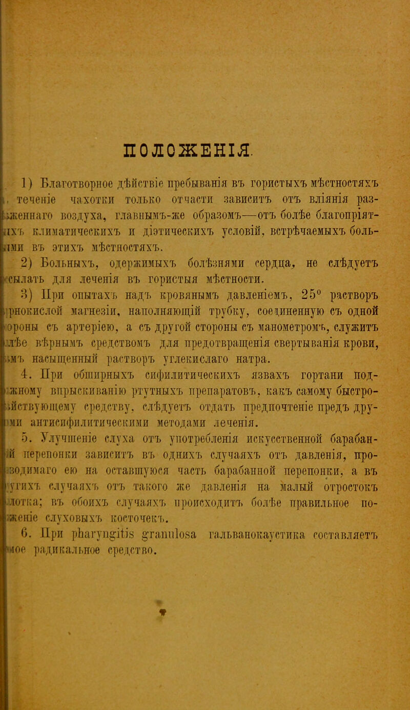 ПОЛОЖЕНІЯ. ]) Благотворное дѣйствіе пребыванія въ гористыхъ мѣстностяхъ теченіе чахотки только отчасти зависитъ отъ вліянія раз- I женнаго воздуха, главнымъ-же образомъ—отъ болѣе благопріят- ныхъ климатическихъ и діетическихъ условій, встрѣчаемыхъ боль- ши въ этихъ мѣстностяхъ. 2) Больныхъ, одержимыхъ болѣзнями сердца, не слѣдуетъ ссылать для леченія въ гористыя мѣстности. 3) При опытахъ надъ кровянымъ давленіемъ, 25° растворъ рнокислой магнезіи, наполняющій трубку, соединенную съ одной ороны съ артеріею, а съ другой стороны съ манометромъ, служитъ :лѣе вѣрнымъ средствомъ для предотвращенія свертыванія крови, омъ насыщенный растворъ углекислаго натра. 4. При обширныхъ сифилитическихъ язвахъ гортани под- іжному впрыскиванію ртутныхъ препаратовъ, какъ самому быстро- іійствующему средству, слѣдуетъ отдать предпочтеніе предъ дру- і ми антисифилитическими методами леченія. 5. Улучшеніе слуха отъ употребленія искусственной барабан- ій перепонки зависитъ въ однихъ случаяхъ отъ давленія, про- водимаго ею на оставшуюся часть барабанной перепонки, а въ > ѵгихъ случаяхъ отъ такого же давленія на малый отростокъ •лотка; въ обоихъ случаяхъ происходитъ болѣе правильное по- .женіе слуховыхъ косточекъ. 6. При рЬагуп^ііів §ташіІ08а гальванокаустика составляетъ пюе радикальное средство.