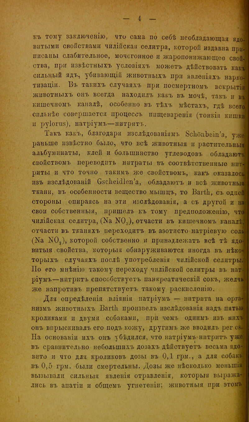 къ тому заключенію, что сама по себѣ необладающая я, витыми свойствами чилійская селитра, которой издавна п[ писаны слабительное, мочегонное и жаропонижающее сво ства, при извѣстныхъ условіяхъ можетъ дѣйствовать ка сильный ядъ, убивающій животныхъ при явлеіііяхъ нарк тизаціи. Въ такихъ случаяхъ при посмертномъ вскрыт животныхъ онъ всегда находилъ какъ въ мочѣ, такъ и кишечномъ каиалѣ, особенно въ тѣхъ мѣстахъ, гдѣ все снльнѣе совершается процессъ пцщеваренія (тонкія кнш п руіогпз), натріумъ—нитритъ. Такъ какъ, благодаря изслѣдованіяыъ 8с1шііЪеіп'а, у ]эаньше извѣстно было, что всѣ животныя и растительнь альбуминаты, клей и большинство углеводовъ обладаю свойствомъ переводить нитраты въ соотвѣтственныѳ ни риты и что точно такимъ же свойствомъ, какъ оказало нзъ изслѣдованій 08СІіеі^1еп'а, обладаютъ и всѣ животнь ткани, въ особенности вещество мышцъ, то ВагШ, съ одно стороны опираясь на эти изслѣдованія, а съ другой и свои собственный, пришелъ къ тому предположенію, ч чилійская селитра, (Nа N0^), отчасти въ кишечномъ канал отчасти въ тканяхъ переходитъ въ азотисто натріевуіо со (Ка КОз), которой собственно и прннадлежатъ всѣ тѣ яд витыя свойства, которыя обнаруживаются иногда въ нѣк торыхъ случаяхъ послѣ употребленія чилійской селитр По его мнѣнію такому переходу чіілійской селитры въ на ріумъ—нитритъ способствуетъ панкреатическій сокъ, жвля же напротивъ препятствуетъ такому раскислонію. Для опредѣленія вліянія натріумъ — нитрита на орг. низмъ животныхъ Вагііі произвелъ изслѣдованія надъ пять кроликами и двумя собаками, при чемъ однимъ нзъ них онъ впрыскивалъ его подъ кожу, другимъ же вводилъ рег о На основаніи ихъ онъ убѣдился, что патріумъ-нитритъ уі: въ сравнительно небольшихъ дозахъ дѣйствуетъ весьма яд вито и что для кроликовъ дозы въ 0,1 грм., а для собакі въ 0,5 грм. были смертельны. Дозы же нѣсколько меныл вызывали сильныя явленія отравленія, которыя выраич ■ лись въ апатіи и общѳмъ угнетеніи; животныя при этомі