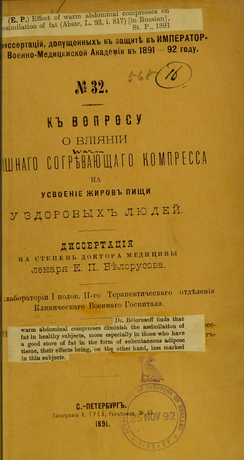 ітііайоп оі Ы (А№, Ь. 92, і. ^'Н^ р>_ 1891 ,ссертацій, допущенныхъ къ защитѣ въ ИМПЕРАТОР- Военно-Мвдицвиской Академии въ 1891 - 9^ году. №В2. КЪВвйРвСУ о вліянш іціш с о г рТвш Ш А Г О КОМПРЕССД НА УСВОЕНІЕ ЖИРОВЪ ПИЩИ УЗДОРОВЫІЪ ЛЮДЕЙ. ДИССЕРТІДІЯ НА СТЕПЕНЬ ДОКТОРА МЕДИЦИНЫ лекаря Ж. П. Бѣлорусова. лабораторіи I полов. ІІ-го Терапевтическаго отдѣленія Клиническаго Военнаго Госпиталя. — Вс. ВОІогиаой' Япйв і)Ъа*і *агт аМотіпаІ сотргеавез аітіпІвЪ *Ьв аваітііайоп оі 1 іаЬ іп ЬеаІШу виЪ]есЪв, тогѳ еаресіаііу іп ѣЬове ^Ъо Ьаѵѳ іТЪ. а еоой вѣогѳ оі іаЬ іп №в іотт оі виЪсиЬапеоив айірове «ввив, ЬЪе\х еЯесЬв Ъеіп8, оп оШег ЬапЙ, Іевв шагкей іп ЪЬіп виЬіесѣе. С.-ПЕТЕРБУРГЪ./ ТипограФІя Я. Т Р Е Й,1 РмЧ'ГО(?(}5Ѵ 92 ІРІ 189,1а