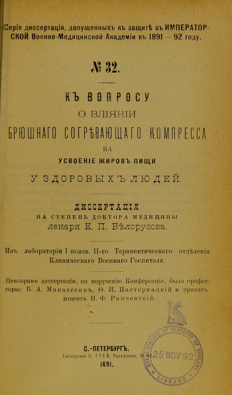 I рерія диссертацій, допущенныхъ къ защитѣ въ ИМПЕРАТОР СКОЙ Военно-Медицинской Академіи въ 1891 92 году. 32. ІЪ і 0 і Р В С У О ВЛІЯНШ БРЮШНАГО ШРШЮІШО КОМПРЕССА НА УСВОЕНІЕ ЖИРОВЪ ПИЩИ У ЗДОРОВ ЫХЪ ЛЮДЕЙ. ДИССЕРТАЦІЯ НА СТЕПЕНЬ ДОКТОРА МЕДИЦИНЫ лекаря К П. Бѣлорусова. Изъ лабораторіи I полов. П-го Терапевтического отдѣленія Клиническаго Военнаго Госпиталя. Цензорами диссертаціи, по порученію Конферепціп, были профес- соры: К. А. Манассеинъ, Ѳ. И. Пастернацкій и приватъ