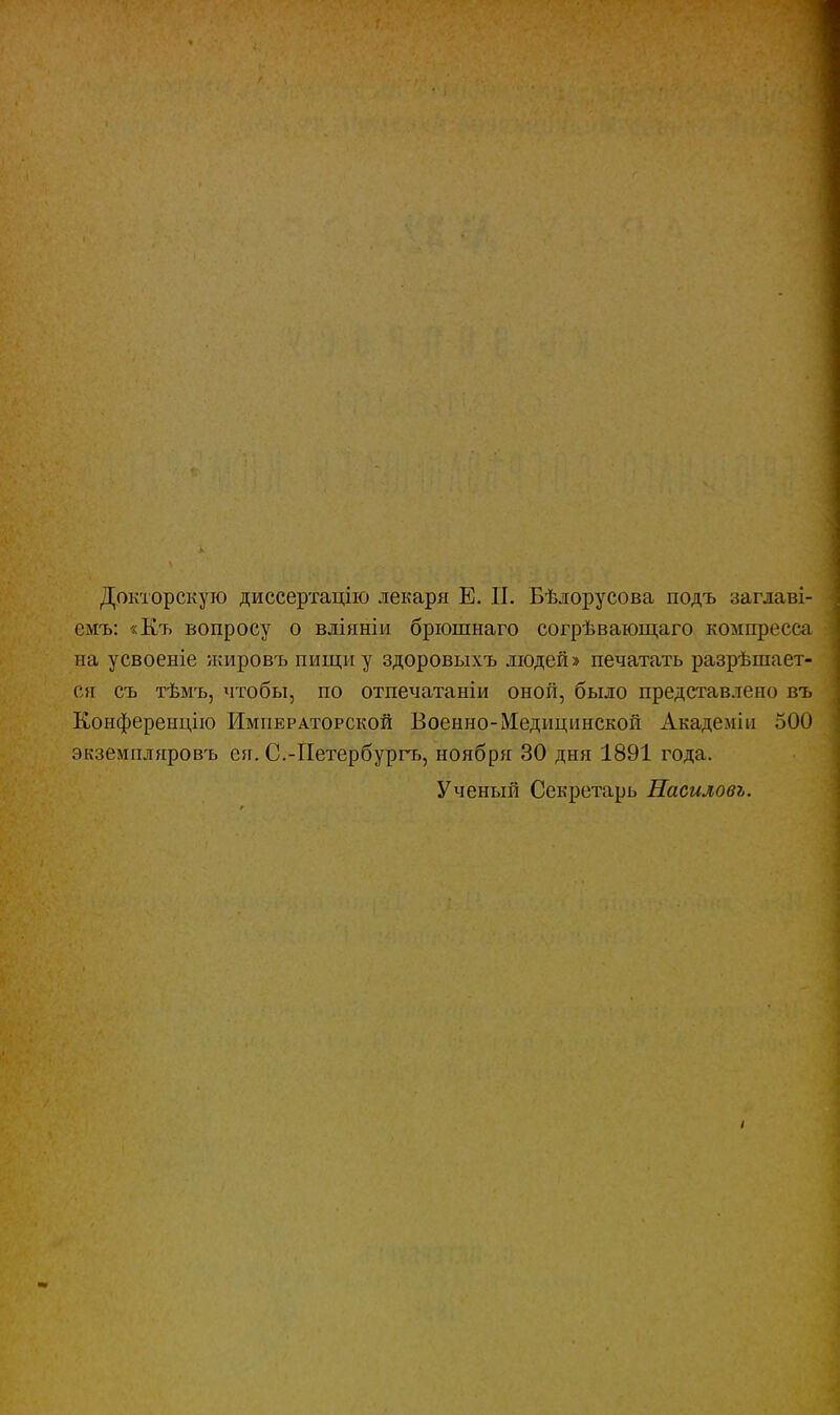 Докторскую диссертацію лекаря Е. П. Бѣлорусова подъ заглаві- емъ: «Къ вопросу о вліяніи брюшнаго согрѣвающаго компресса на усвоеніе жировъ пищи у здоровыхъ людей» печатать разрѣшает- ся съ тѣмъ, чтобы, по отпечатаніи оной, было представлено въ Конференцію Императорской Военно-Медицинской Академіп 500 экземплпровъ ел. С.-Петербургь, ноября 30 дня 1891 года. Ученый Секретарь Насиловь.
