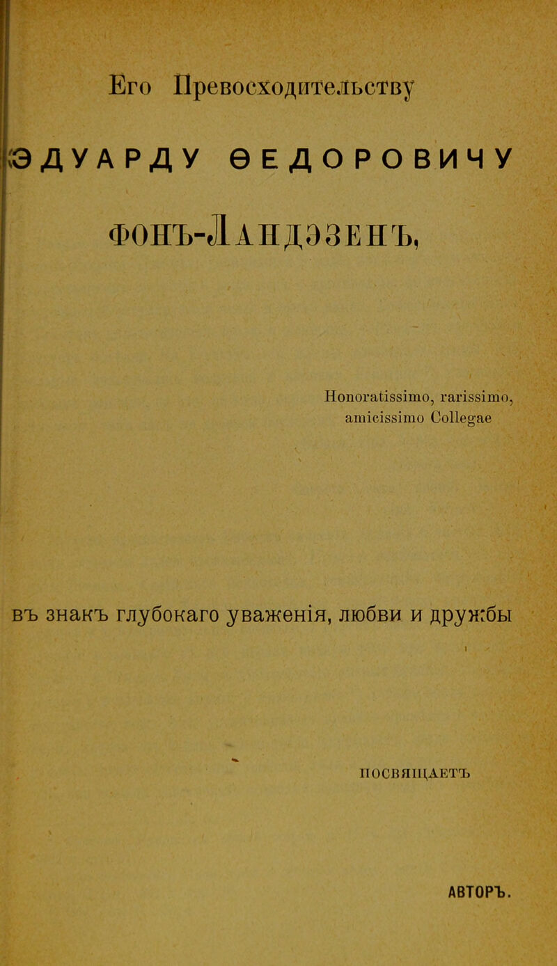 Его Превосходительству іздуарду ѳедоровичу фонъ-Ландэзенъ, Нопогаііззіто, гагіззіто, атісІ88Іто Со11е§;ае въ знакъ глубокаго уваженія, любви и дружбы ПОСВЯІЦАЕТЪ АВТОРЪ.