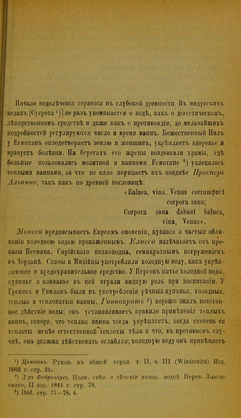 I, Начало водолѣченія теряется въ глубокой древности. Въ индусскихъ | ведахъ [Сусрота *)] не разъ упоминается о водѣ, кавъ о діэтстическомъ, I лѣиарственномъ средствѣ и даже какъ о противоядіи; до мельчайшихъ подробностей регулируются число и время ваннъ. Божественный Нилъ у Египтянъ оплодотворяетъ землю и женщинъ, укрѣиляетъ здоровье и врачуетъ болѣзни. На берегахъ его л;рецы воздвигали храмы, гдѣ больные пользовались молитвой и ваннами. Египтяпе 2) увлекались теплыми ваннами, за что не мало порицаетъ ихъ позднѣе Проспорь Алъпинъ; такъ какъ по древней нословицѣ: «Ваіпеа, ѵіпа, Ѵепив соггитригі согрога 8апа; Согрога вапа гіаЪипІ Ьаіиеа, ѵіпа, Ѵепи8>. Минеей предписываетъ Евреямъ омовенія, купанія и частыя обли- ванія холодною водою прокаженнымъ. Елисей излѣчиьаетъ отъ про- казы Неемана, Сирійскаго полководца, семикратиымъ погруженісмъ въ Іорданѣ. Скиѳы и Мидійцы употребляли холодною воду, какъ укрѣи- ляющес и п[едохранительное средство. У Персовъ шітьс Холодной воды, купанье и плаванье въ ней играли видную роль при воспитапіи. У Грековъ и Римлянъ были въ употребленіи рѣчныя купанья, холодныя, тсплыя и тенловатыя ванны. Гитюкратъ 3) хорошо зналъ потогон- ное дѣйствіе воды; оігь устанавливаем правило примѣненіл теилыхъ ваннъ, говоря, что теплая ванна тогда укрѣплястъ, когда степень ея . теплоты менѣе естествепной\енлоты тѣла и что, въ проіивиомъ слу- чат., она должна дѣйствовать ослабляя; холодную водуоиъ прймѣняотъ *) Цѵмссенъ. Руков. къ общей тераи. т. II, ч. Ш (МѴіпІегпіІг). Изд. 1882 г. стр. 31. ') Д ръ Фабрѵпіусъ. Поли. свѣд. о л&чепІЙ холод, водой. Псрев. Ламов* скаго, II над. 1841 г. стр. 78.