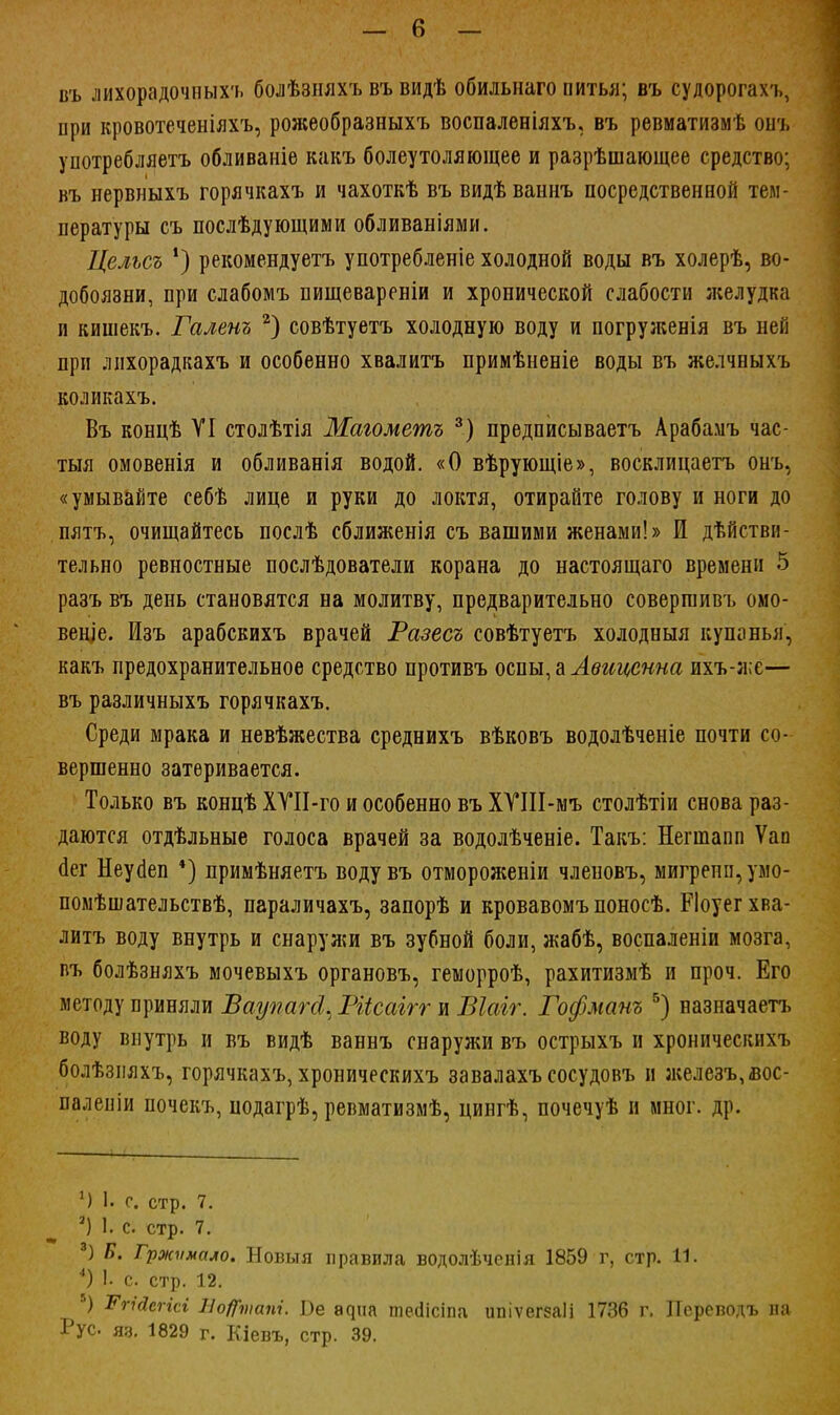 въ лихорадочных'!, болѣзняхъ въ видѣ обильнаго питья; въ судорогахъ, при кровотеченіяхъ, рожеобразныхъ воспаленіяхъ, въ ревматизмѣ онт, употребляетъ обливаніѳ какъ болеутоляющее и разрѣшающее средство; въ нервныхъ горячкахъ и чахоткѣ въ видѣваннъ посредственной тем- пературы съ послѣдующими обливаніями. Цельсъ *) рекомендуетъ употребленіе холодной воды въ холерѣ, во- добоязни, при слабомъ пищевареніи и хронической слабости желудка и кишекъ. Галенъ 2) совѣтуетъ холодную воду и погруженія въ ней при лихорадкахъ и особенно хвалитъ примѣненіе воды въ желчныхъ коликахъ. Въ концѣ VI столѣтія Маюметъ 3) предписываетъ Арабамъ час- тыя омовенія и обливанія водой. «О вѣрующіе», восклицаетъ онъ, «умывайте себѣ лице и руки до локтя, отирайте голову и ноги до пятъ, очищайтесь послѣ сближенія съ вашими женами!» И действи- тельно ревностные послѣдователи корана до настоящаго времени 5 разъ въ день становятся на молитву, предварительно совергаивъ омо- веніе. Изъ арабскихъ врачей Разесъ совѣтуетъ холодныя купанья, какъ предохранительное средство противъ оспы, а Авиценна ихъ-а;е— въ различныхъ горячкахъ. Среди мрака и невѣжества среднихъ вѣковъ водолѣченіе почти со- вершенно затеривается. Только въ концѣ ХТІІ-го и особенно въ ХУІІІ-мъ столѣтіи снова раз- даются отдѣльные голоса врачей за водолѣченіе. Такъ: Негшапп Ѵап аег Неуаеп 4) примѣняетъ водувъ отмороженіи членовъ, мигрепіцумо- помѣшательствѣ, параличахъ, запорѣ и кровавомъ поносѣ. РІоуег хва- литъ воду внутрь и снаружи въ зубной боли, жабѣ, воспалены мозга, въ болѣзняхъ мочевыхъ органовъ, геморроѣ, рахитизмѣ и проч. Его методу приняли Баугшгсі. Ріісаігг и Віаіг. Гофманъ 5) назначаетъ воду внутрь и въ видѣ ваннъ снаружи въ острыхъ и хроническнхъ болѣзняхъ, горячкахъ, хроническнхъ завалахъ сосудовъ и железъ,йос- паленіи почекъ, нодагрѣ, ревматизмѣ, цингѣ, почечуѣ н мног. др. *) 1. с. стр. 7. а) 1. с. стр. 7. 3) Б. Гржѵмало. Новыя правила водолѣченія 1859 г, стр. 11. 4) I- с. стр. 12. 5) Тпйегісі НоЦіпапі. Ве а^иа тесіісіпа ипіѵегеаіі 1736 г. Псреводъ па Рус яз. 1829 г. Кіевъ, стр. 39.