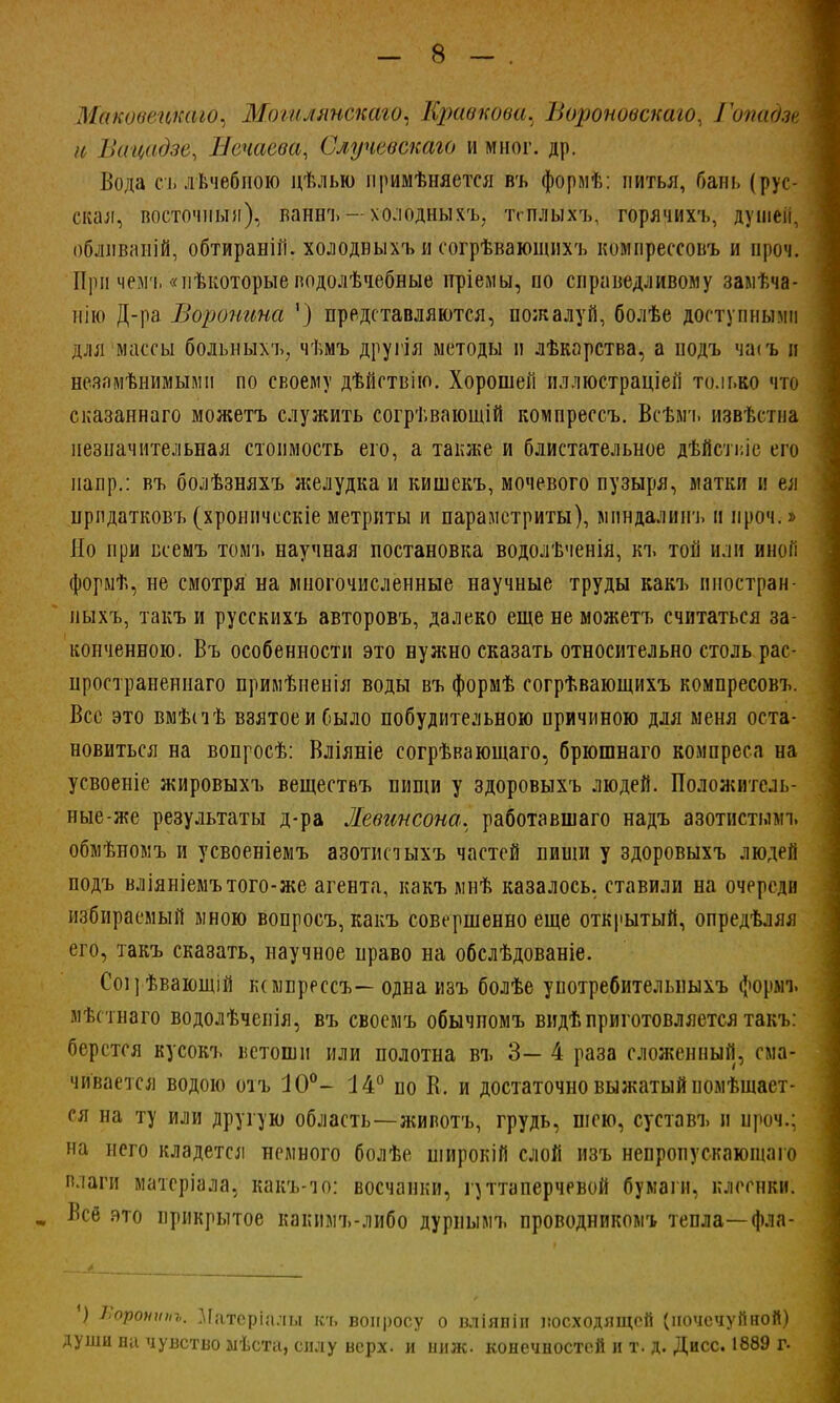 Маковецкаю, Могилянскаго, Кривпови. Вороноьстго, Гопадщ іс Вацадзе, Нечаева, Случевскаю и мног. др. Вода сі. дѣчебиою цѣлью примѣняетея въ формѣ: питья, бань (рус- ская, восточный), ваннъ — холодныхъ, тсплыхъ, горячихъ, душен, облнваній, обтираній. холодвыхъ и согрѣвающихъ компрессовъ и проч. При чемъ «иѣкоторые водолѣчебные пріемы, по справедливому замѣча- нію Д-ра Воронина ') представляются, пожалуй, болѣе доступными для массы больныхъ, чѣмъ другія методы и лѣкорства, а подъ чагь и незамѣнимымп по своему дѣйствію. Хорошей иллюетраціеіі то.іько что сказаннаго можетъ служить согрѣвающій компреесъ. Всѣмъ извѣстна незначительная стоимость его, а также и блистательное дѣйстьіе его напр.: въ болѣзняхъ желудка и кишекъ, мочевого пузыря, матки и ел нрпдатков'ь (хроничсскіе метриты и параметриты), мпндалинъ и проч.» Но при всемъ томъ научная постановка водолѣченія, кч. той или иноГі формѣ, не смотря на многочисленные научные труды какъ нностран- ныхъ, такъ и русскихъ авторовъ, далеко еще не можетъ считаться за- конченною. Въ особенности это нужно сказать относительно столь рас- цространеннаго примѣненія воды въ формѣ согрѣвающихъ компресовъ. Все это вмѣпѣ взятое и было побудительною причиною для меня оста- новиться на вопросѣ: Вліяніе согрѣвающаго, брюшнаго компреса на усвоеніе жировыхъ веществъ пищи у здоровыхъ людей. Положитель- ные-же результаты д-ра Жевинсона. работавшего надъ азотистымъ обмѣномъ и усвоеніемъ азотисіыхъ частей пиши у здоровыхъ людей подъ вліяніемътого-же агента, какъ мнѣ казалось, ставили на очереди избираемый мною вопросъ, какъ совершенно еще открытый, опредѣляя его, такъ сказать, научное право на обслѣдованіе. Соірѣвающій іимпрессъ— одна изъ болѣе унотребительныхъ формъ мѣстнаго водолѣченія, въ своемъ обычномъ видѣприготовляется такъ: берется кусокъ ветоши или полотна въ 3— 4 раза сложенный, сма- чивается водою отъ 10°- 14° по В. и достаточно выжатый помѣшает- ся на ту или другую область—животъ, грудь, шею, суставъ и проч.; на него кладется немного болѣе широкій слой изъ непропускаюшаго влаги матеріала, какъ-чо: восчанки, гуттаперчевой бумаги, клеенки. щ Веб это прикрытое какимъ-либо дурнымъ проводником^ тепла—фла- ) Яоронипъ. Матсріалы къ вопросу о вліянін восходящей (почечуйной) души ни чувство лѣста, силу верх, и нилс. конечностей и т. д. Дисс. 1889 г.