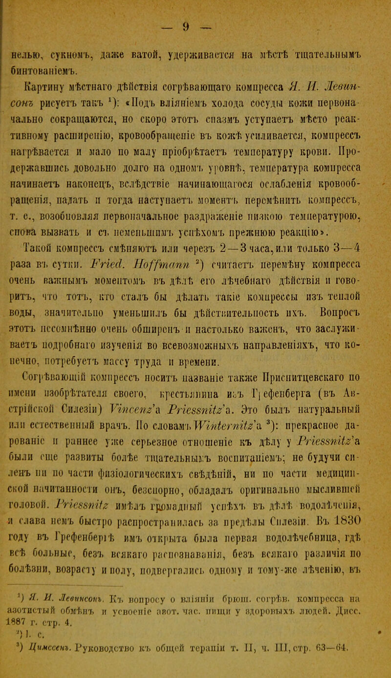 нелью, сукномъ, даже ватой, удерживается на ыѣстѣ тщательнымъ бинтованіемъ. Картину мѣстнаго дѣйствія согрѣвающаго компресса Я. И. Левин- сот рисуетъ такъ *): «Подъ вліяніемъ холода сосуды кожи первона чально сокращаются, но скоро этотъ спазмъ уступаетъ мѣсто реак- тивному расширенно, кровообращеніе въ кожѣ усиливается, комнрессъ нагрѣвастся и мало по малу пріобрѣтаетъ температуру крови. Про- державшись довольно долго на одномъ уровнѣ, температура комцресса начинаетъ наконецъ, вслѣдствіе начинающаяся ослабленія кровооб- ращенія, падать и тогда наступаете» моментъ персмѣнить комнрессъ, т. е., возобновляя первоначальное раздраженіе низкою температурою, спова вызвать и съ нсменьшпмъ успѣхомъ прежнюю реакцію». Такой компрессъ смѣняютъ или черезъ 2 — 3 часа, или только 3—4 раза вч. сутки. Рггеоі. Но/'/'тапп 2) считаетъ перемѣну компресса очень важнымъ момеитомъ въ дѣлѣ его лѣчебнаго дѣйствія и гово- рить, что тотъ, кто сталъ бы дѣлать такіе комирессы изъ теплой воды, значительно уменьшилъ бы действительность пхъ. Вопросъ этотъ пссомнѣнно очень обширснъ и настолько важенъ, что заслужи- ваете нодробнаго изученія во всевозможныхъ направленіяхъ, что ко- нечно, потребуетъ массу труда и времени. Согрѣвающій компрессъ носитъ пазваніе также Приснитцевскаго по имени пзобрѣтателя своего, крестьянина иьъ Г] ефенберга (въ Ав- стрійской Силезіи) Ѵіпсепз-л Ргіеззпіізъ. Это былъ натуральный или естественный врачъ. Но словамч»ІѴіпіетіігй 3): прекрасное да- рованіс и раннее уже серьезное отношеніе къ дѣлу у Ргіеззпііза были еще развиты болѣе тщательныв.ъ воспитаніемъ; не будучи си- день ни по части физіологическихъ свѣдѣній, ни по части медицин- ской начитанности онъ, безенорно, обладалъ оригинально мыслившеіі головой. Ргіеззпііг имѣлъ громадный успѣхъ въ дѣлѣ водолѣчспія, и слава немъ быстро распространилась за предѣлы Сплезіи. Въ 1830 году въ Грефенберіѣ имъ открыта была первая водолѣчебница, гдѣ всѣ больные, безъ всякаго распознаванія, безъ всякаго различія по болѣзни, возрасту и полу, подвергались одному и тому-же лѣченію, въ 1) Л. И. Леоинсоііъ. Къ вопросу о вліяніи брюш. согрѣв. компресса на азотистый обмѣнъ и усвоспіе авот. час. нищи у вдоровыхъ людей. Дпсс. 1887 г. стр. 4. Я) Ь с. ') Цимссенъ. Руководство къ общей терапіи т. II, ч. III, стр. 63—64.