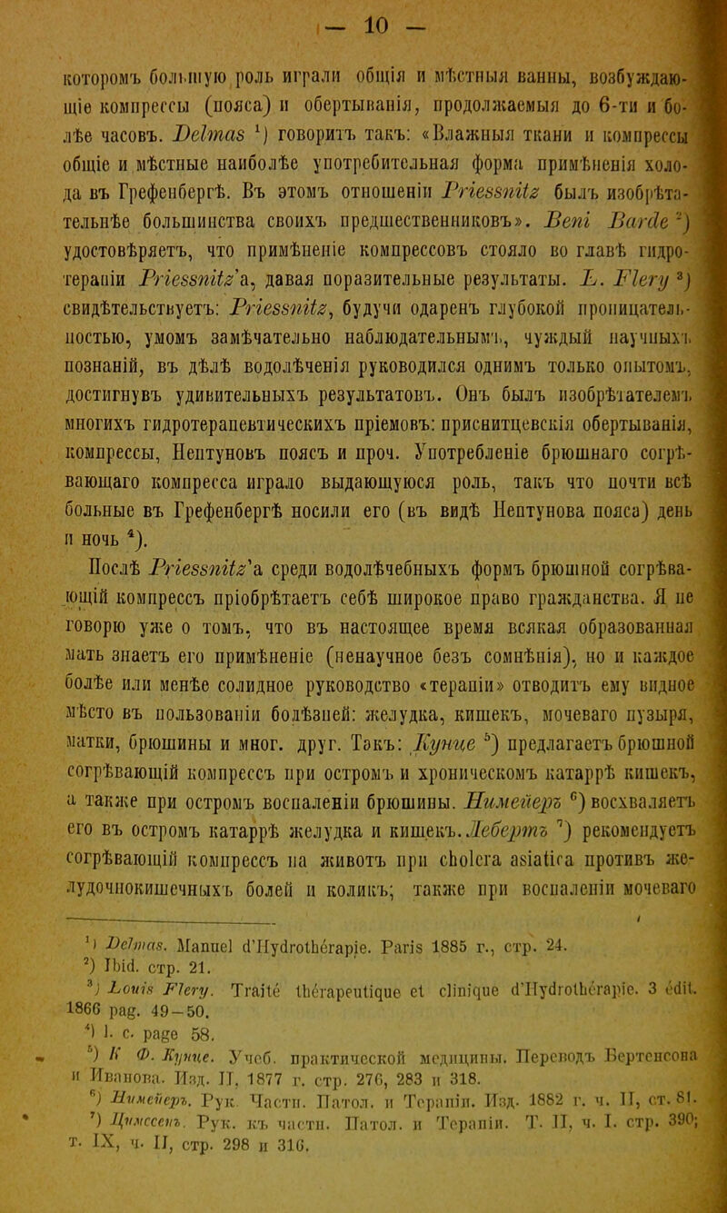 которомъ большую роль играли общія и мѣстныя ванны, возбуждаю- щее компрессы (пояса) и обертыванія, продолжаемый до 6-ти и бо- лѣе часовъ. РеХтаз х) говоритъ такъ: «Влажныя ткани и компрессы общіе и мѣстные наиболѣе употребительная форма прииѣненія холо- да въ Грефенбергѣ. Въ этомъ отношенін Ргіеззпіія былъ изобрѣта- тельнѣе большинства свонхъ предшественниковъ». Вепі Вагйе ~) удостовѣряетъ, что примѣненіе компрессовъ стояло во главѣ гидро- тераиіи Ргіеззпііга, давая поразительные результаты. Е. Ріегу *) свидѣтельствуетъ: РгіеззпЦз, будучи одаренъ глубокой проницатель- ностью, умомъ замѣчательно наблюдательным!., чуждый научиып. познаній, въ дѣлѣ водолѣченія руководился однимъ только опытомъ. достигну въ удиьительныхъ результатовъ. Онъ былъ изобрѣіателеыъ многихъ гидротерапевтическихъ пріемовъ: приснитцевскія обертыванія, компрессы, Нептуновъ поясъ и проч. Употребленіе брюшнаго согрѣ- вающаго компресса играло выдающуюся роль, такъ что почти всѣ больные въ Грефенбергѣ носили его (въ видѣ Нептунова пояса) день и ночь 4). Послѣ Ргіеззпіі^а, среди водолѣчебныхъ формъ брюшной согрѣва- ющій компрессъ пріобрѣтаетъ себѣ широкое право гражданства. Я не говорю уже о томъ, что въ настоящее время всякая образованная мать знаетъ его примѣненіе (ненаучное безъ сомнѣнія). но и каждое болѣе или менѣе солидное руководство «терапіи» отводитъ ему видное мѣсто въ нользованіи болѣзней: желудка, кишекъ, мочеваго пузыря, матки, брюшины и мног. друг. Такъ: Купце 5) предлагаетъбрюшной согрѣвающій компрессъ при остромъ и хроническомъ катаррѣ кишекъ, а также при остромъ восналеніи брюшины. НимегЩэъ с) восхваляетъ его въ остромъ катаррѣ желудка и кишекъ. Жебертъ ч) рекомендуетъ согрѣвающій компрессъ на животъ при сЬоІсга азіаііса противъ же- лудочнокишсчныхъ болей и коликъ; также при воспа.іепіп мочеваго < і Ч Ш»)с(8. Мапиеі сГНуагоіЬёгаріе. Рагіз 1885 г., стр. 24. 2) ІЬі(1. стр. 21. *) ^оѵі.ч РЧсгу. Тгаііё ІЬсгареиіідие еі сііпі^ие сШуаіоІЬогаріе. 3 ёйіі 1866 рад. 49-50. *\ 1- с раде 58. ѣ) К Ф. Купце. Учеб. практической медицины. Перенодъ Бертепеона и Иванова. Изд. II, 1877 г. стр. 276, 283 и 318. *) Мѵмеѵеръ. Рук. Части. Патол. и Терапіл. Й8Д. 1882 г. ч. II, ст. 81. 7) Цѵмссаіъ. Рук. къ части. Патол. и Терапіи. Т. II, ч. I. стр. 390; т. IX, ч. II, стр. 298 и 310,