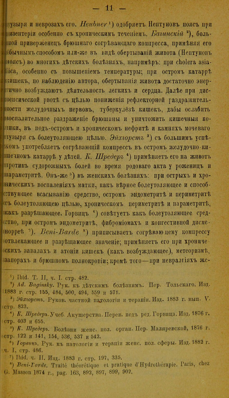 ііузыря и неврозахъ его. НеиЬпег1) одобряетъ Нептуновъ поясъ при Ііизентеріи особенно съ хроническимъ теченіемъ. Багинскій *), боль- шой нривержѳнецъ брюшнаго согрѣвающаго компресса, примѣняя его ІІсбычнымъ способомъ нли-же въ ыідѣ обертываній лсивота (Нептуновъ роясъ) во многихъ дѣтскихъ болѣзняхъ, папримѣръ: при сЬоІега азіа- іса, особенно съ повышепіемъ температуры; при остромъ катаррѣ І;;ишекъ, по наблюденію автора, обертыванія живота достаточно энер- ично возбуікдаютъ дѣятельность легкихъ и сердца. Далѣе при дис- іеіісической рвотѣ съ цѣлыо пониженія рефлекторной газдражитель- гоетп я?елудочпыхъ нервовъ, туберкулёзе кишекъ, дабы ослабить воспалительное раздраженіе брюшины и уничтожить кишечныя ко- I іиви, въ подъ-остромъ и хроническомъ нефритѣ и камияхъ мочеваго іузыря съ болеутоляющею цѣлыо. Эйхгорстъ 3) съ болыпимъ успѣ- ромъ употребляетъ согрѣвающій компреесъ въ остромъ аселудочно-ки- ліечноыъ катаррѣ у дѣтей. К. Шредеръ 4) примѣняетъ его на животъ іротивъ судоролшыхъ болей во время родоваго акта у роженицъ и [іиараметритѣ. Оиъ-же ь) въ лгенскихъ болѣзняхъ: при острыхъ и хро- Ішическихъ воспаленіяхъ матки, какъ вѣрное болеутоляющее и способ- ствующее всасыванію средство, остромъ эндометритѣ и периметритѣ (съ болеутоляющею цѣлью, хроническомъ периметритѣ и параметритѣ, какъ разрѣшающее. Горвицъ 6) совѣтуетъ какъ болеутоляющее сред- ство, при остромъ эндометритѣ, фиброміомахъ и конгестивной дисме- інорреѣ Вепг-Вагсіе 8) ириписываетъ согрѣваюдему компрессу отвлекающее и разрѣщающее значеніе; примѣияетъ его при хрониче- скихъ завалахъ и атоніи кишекъ (какъ возбул;дающее), метеоризмѣ, запорахъ и брюшномъ полнокровіи; кромѣ того—при невралгіяхъ жс- 1) ІЪМ. Т. II, ч. I. стр. 482. 7) Ай. ѣадіпвку. Рук. къ дѣтскимъ болѣзнямъ. Пер. Тольскаго. Изд. 1883 г. стр. 155, 484, 500, 494, 559 и 571. 3) Эѵхгорстъ. Руков. частной палюлогіи и терапін. Изд. 1883 г. вып. V- стр. 823. *) П. Шредеръ,Учеб. Акушерства. Дерев, подъ ред. Горвнца. Изд. 1876 г. стр. 403 и 655. №) К. Шредеръ. Болѣзпи жене пол. оргап. Пер. Маляревской, 1876 г. стр. 122 и 141, 154, 536, 537 и 542. 6) Горвѵцъ. Рук. къ патологіи и терапіи жене. пол. сферы. Изд. 1882 г. ч. I, стр. 486. 7) ІЬЫ. ч. П. Изд. 1883 г. стр. 197, 335. *) Лепі-Тагйс. Тгаііё Іпеогеі^ие еі рга^ие (ГНусІгоІІіогаріе. Рагіз, сЬег О. Иаззоп 1874 г., рад. 163, 892, 897, 899, 902.