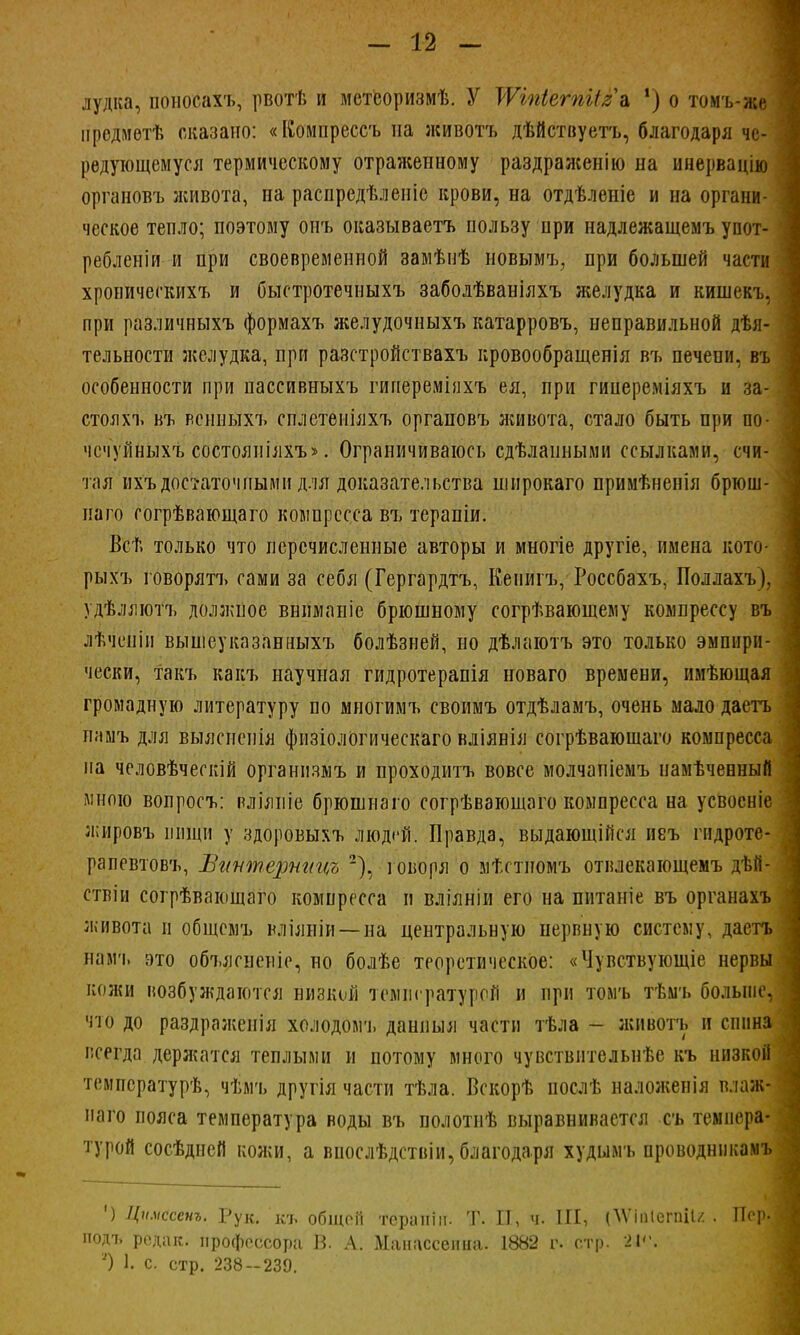 лудка, поносахъ, рвотѣ и мстсоризмѣ. У ТѴШетіІяа 1) о томъ-же предметѣ оказано: «ГСомпрессъ на животъ дѣйствуетъ, благодаря че- редующемуся термическому отраженному раздраженію на инервацію органовъ живота, па распредѣленіе крови, на отдѣлеиіе и на органи- ческое тепло; поэтому онъ оказываетъ пользу при надлежащемъ упот- I ребленіи и при своевременной замѣнѣ новымъ, при большей части хропическихъ и быстротечныхъ заболѣваніяхъ желудка и кишекъ. при различныхъ формахъ желудочныхъ катарровъ, неправильной дѣя- тельности желудка, при разстройствахъ кровообращенія въ печени, въ особенности при пассивныхъ гиперемінхъ ея, при гипереміяхъ и за-1 стояхъ въ веннЫхъ сплетеніяхъ органовъ живота, стало быть при по- чсчѴйныхъ состояніяхъ». Ограничиваюсь сдѣлаиными ссылками, счи- тая ихъ достаточными для доказательства широкаго примѣненія брюш- наго согрѣвающаго компресса въ терапіи. Всв только что перечисленные авторы и многіе другіе, имена кото- рыхъ говорятъ сами за себя (Гергардтъ, Кепигъ, Россбахъ, Поллахъ). удѣллютъ должпое вниманіе брюшному согрѣвающему компрессу въ лѣчеиін вышеуказанныхъ болѣзней, но дѣлаютъ это только эмпири- чески, такъ какъ научная гидротерапія новаго времени, имѣющая громадную литературу по многимъ своимъ отдѣламъ, очень мало даетъ памъ для выяснепія физіологическаго вліянія согрѣваюшаго компресса на человѣческій организмъ и проходитъ вовсе молчапіемъ намѣченный мною вопросъ: вліяиіе брюшиаго согрѣвающаго компресса на усвосніе жнровъ ііищи у здоровыхъ людей. Правда, выдающійся неъ гидроте- рапевтовъ, Вгттерницъ 2), говоря о мѣстиомъ отвлекающемъ дѣй- ствіи согрѣвающаго компресса и вліяніи его на пнтаніе въ органахъ живота и общемъ иліяніи —на центральную нервную систему, даетъ навгь это объясненіе, но болѣе теоретическое: «Чувствующіе нервы кожи возбуждаются низкой температурой и при томъ тѣмъ больше, что до раздражеиія холодомъ данный части тѣла - животъ и спина I всегда держатся теплыми и потому много чувствительнѣе къ низкой температурѣ, чѣмъ другія части тѣла. Вскорѣ послѣ наложенія влаж- наго пояса температура воды въ полотнѣ выравнивается съ темпера- турой сосѣдней кожи, а внослѣдствіи, благодаря худымъ проводнпкамъ | *) Цимссенъ. Рук. къ общей терапіп. Т. И, ч. III, ОѴіііІегпіІг . Пері подъ редак. профессора В. А. Ыанассепиа. 1882 г. стр. 2І<\ ') 1. с. стр. 238--239.