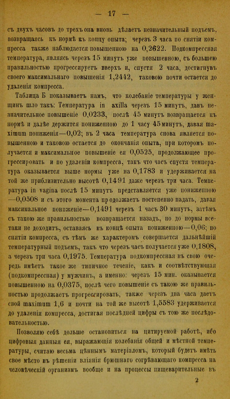 съ двухъ часовъ до трехъона вновь дѣлаетъ незначительный подъемъ, возвращаясь къ нормѣ къ концу опыта; черезъ 3 часа со снятіи ком- пресса также наблюдается повышенною на 0,2622. Подкомпрессная температура, являясь черезъ 15 минуть уже повышенною, съ большею правильностью прогрессируетъ вверхъ и, спустя 2 часа, достигнувъ своего максимальнаго повышенія 1,2442, таковою почти остается до удаленія компресса. Таблица Б показываетъ намъ, что колебаніе температуры у жеп- щинъ шло такъ: Температура іп ахіііа черезъ 15 минутъ, давъ не- значительное повышеніе 0,0233, послѣ 45 минутъ возвращается къ нормѣ и далѣе держится пониженною до 1 часу 45 минутъ, давая ша- хішиш понпженія—0,02; въ 2 часа температура снова является по- вышенною и таковою остается до окончанія опыта, при которомъ по- лучается и максимальное повышеніе ея 0,0525, продолжающее про- грессировать и по удаленіи компресса, такъ что часъ спустя темпера- тура оказывается выше нормы уя;е на 0,1783 и удерживается на той же приблизительно высотѣ 0,1491 даже черезъ три часа. Темпе- ратура іп ѵа§іпа послѣ 15 минутъ представляется уже пониженною —0,0508 и съ этого момента продолжаетъ постепенно падать, давая максимальное понпженіе—0,1491 черезъ 1 часъ 30 минутъ, затѣмъ съ такою же правильностью возвращается назадъ, но до нормы все- таки не доходитъ, оставаясь въ ковцѣ опыта пониженною—0,06; но снятіп компресса, съ тѣмъ же характеромъ совершается дальнѣйшій температурный подъемъ, такъ что черезъ часъ получается уже 0,1808, а черезъ три часа 0,1975. Температура подкомпрессная въ свою оче- редь имѣетъ такое же типичное теченіе, какъ и соотвѣтствующая (подкомпрессная) у мужчинъ, а именно: черезъ 15 мин. оказывается повышенною на 0,0375, послѣ чего повышеніе съ такою же правиль- ностью нродолжаетъ прогрессировать, также черезъ два часа даетъ спой шахішиш 1,(5 и почти на той же высотѣ 1,5583 удерживается до удаленія компресса, достигая послѣдней цифры съ тою же послѣдо- вательностью. Позволяю себѣ дольше остановиться на цитируемой работѣ, ибо цифровыя данный ея, выражающія колебанія общей и мѣстной темпе- ратуры, считаю весьма цѣннымъ матеріадомъ, который будетъ имѣть свое мѣсто въ рѣгаеніи вліянія брюшнаго согрѣвающаго компресса на человѣческій организмъ вообще и на процессы пищеварительные въ 2