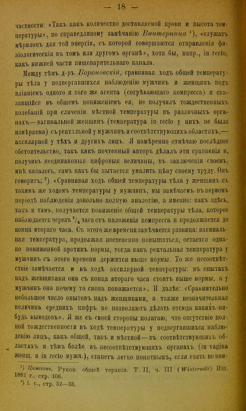 частности: «Такъ какъ количество доставляемой крови и высота тем- пературы», по справедливому замѣчанію Винтерница х), «служать мѣриломъ для той энергіи, съ которой совершаются отправленія фи- зіологическія въ томъ или другомъ органѣ», хотя бы, напр., іп гесіо, какъ нижней части пищеварительнаго канала. Между тѣмъ д-ръ Вороновскій, сравнивая ходъ общей температу- ры тѣла у подвергавшихся наблюденію мужчинъ и женщинъ подт. вліяніемъ одного и того же агента (согрѣвающаго компресса) и ска- завшійся въ общемъ пониженіемъ ея, не получилъ тождествен ныхъ колебаній при сличеніи мѣстной температуры въ различныхъ орга- нахъ—вагинальной женщинъ (температура іп гесіо у нихъ не была измѣряема) съ ректальной у мужчинъ и соотвѣтствующихъ областяхъ,— аксилярной у тѣхъ и другихъ лицъ. Я намѣренно отмѣчаю послѣднее обстоятельство, такъ какъ почтенный авторъ дѣлалъ эти сраішенія и, получивъ неодинаковыя цифровыя величины, въ заключеиіи гвоемъ, мнѣ казалось, самъ какъ бы пытается умалить цѣну своему труду. Онъ говоритъ:2) «Сравнивая ходъ общей температуры тѣла у женщинъ съ такимъ же ходомъ температуры у мужчинъ, мы замѣчаемъ въпервомъ періодѣ наблюденія довольно полную аналогію, а именно: какъ здѣсь, такъ и тамъ, получается пониженіе общей температуры тѣла, которое наблюдается черезъ3/4 часа отъ наложенія компресса п продолжается до конца втораго часа. Съ этого же времени замѣчается разница: вагиналь- ная температура, продолжая постепенно повышаться, остается одна- ко пониженной противъ нормы, тогда какъ ректальная температура у мужчинъ съ этого времени держится выше нормы. То же несоотвѣт- ствіе замѣчается и въ ходѣ аксилярной температуры: въ опытахъ надъ женщинами она съ конца втораго часа стоитъ выше нормы, а у мужчинъ она почему то снова понижается». II далѣе: «Сравнительно небольшое число опытовъ надъ женщинами, а также незначительная величина среднихъ цифръ не позволяютъ дѣлать отсюда какихъ-нп- будь выводовъ». Я же съ своей стороны полагаю, что отсутствіе пол- ной тождественности въ ходѣ температуры у подвергавшихся наблю- денію лицъ, какъ общей, такъ и мѣстной—въ соотвѣтствующнѵь об- У ластяхъ и тѣмъ болѣе въ несоотвѣтствующихъ органахъ (іп ѵа&іпа женщ. и іп гесіо мужч.), станетъ легко понятнымъ, если рзять вовііи- ') Цимссет. Руков. общей терапіи. Т. И, ч. III ( \ѴіпІегпіи). Изд. 1882 г., стр. 106. ') I с, стр. 32—33.