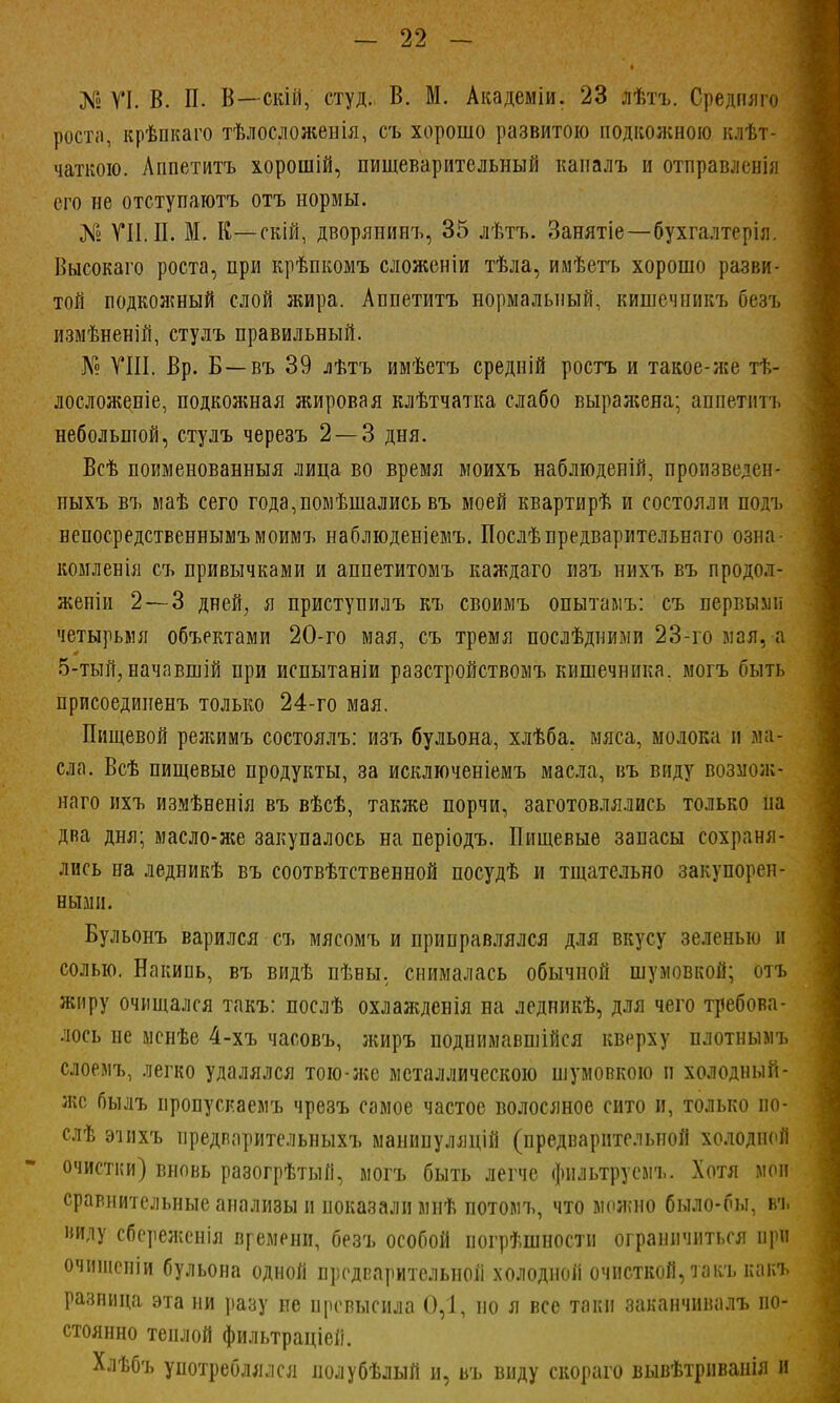 № VI. В. П. В—скій, студ., В. М. Академіи. 23 лѣтъ. Средпяго роста, крѣпкаго тѣлосложенія, съ хорошо развитою подкожною клѣт- чаткою. Аішетитъ хорошій, пищеварительный каиалъ и отправлен);! его не отступаютъ отъ нормы. № VII. П. М. К—скій, дворянипъ, 35 лѣтъ. Занятіе—бухгалтерія. Высокаго роста, при крѣпкомъ сложеніи тѣла, имѣетъ хорошо разви- той подкожный слой жира. Аппетитъ нормальный, кишечникъ безъ измѣненій, стулъ правильный. № VIII. Вр. Б—въ 39 лѣтъ имѣетъ средній ростъ и такое-же тѣ- лосложе.піе, подкояшая жировая клѣтчатка слабо вырал;ена; аппетитъ небольшой, стулъ черезъ 2 — 3 дня. Всѣ поименованныя лица во время моихъ наблюдепій, пропзведен- ныхъ въ маѣ сего года,помѣшались въ моей квартирѣ и состояли подъ непоередственнымъмоимъ наблюденіемъ. Послѣпредварительнаго озна- комленія съ привычками и аппетитомъ каждаго изъ нихъ въ продол- женіи 2 — 3 дней, я приступилъ къ своимъ опытамъ: съ первыми четырьмя объектами 20-го мая, съ тремя послѣдними 23-го мая, а 5-тый, начавшій при испытаніи разстройствомъ кишечника, могъ быть присоедииенъ только 24-го мая. Пищевой режимъ состоялъ: изъ бульона, хлѣба. мяса, молока и ма- сла. Всѣ пищевые продукты, за исключеніемъ масла, въ виду возмож- наго ихъ измѣненія въ вѣсѣ, также порчи, заготовлялись только на два дня; масло-же закупалось на періодъ. Пищевые запасы сохраня- лись на ледникѣ въ соотвѣтственной посудѣ и тщательно закупорен- ными. Бульонъ варился съ мясомъ и приправлялся для вкусу зеленью и солью. Накипь, въ видѣ пѣны. снималась обычной шумовкой; отъ жиру очищался такъ: послѣ охлажденія на ледникѣ, для чего требова- лось не менѣе 4-хъ часовъ, жиръ поднимаешься кверху плотнымъ слоемъ, легко удалялся тою-же металлическою шумовкою и холодный - же былъ иропусиаемъ чрезъ самое частое волосяное сито и, только по- слѣ эіихъ предварительныхъ манинуляцій (предварительной холодной очистки) вновь разогрѣтый, могъ быть легче фильтрусмъ. Хотя мои сравнительные анализы и показали мнѣ потомъ, что можно было-бы, въ виду сбереженія времени, безъ особой погрѣшности ограничиться при очишепіи бульона одной предварительной холодной очисткой, такъ какъ разница эта ни разу не превысила 0,1, но я все таки заканчивалъ по- стоянно теплой фильтраціеіі. Хлѣбъ употреблялся полубѣлый и, въ виду скораго вывѣтрнванія и