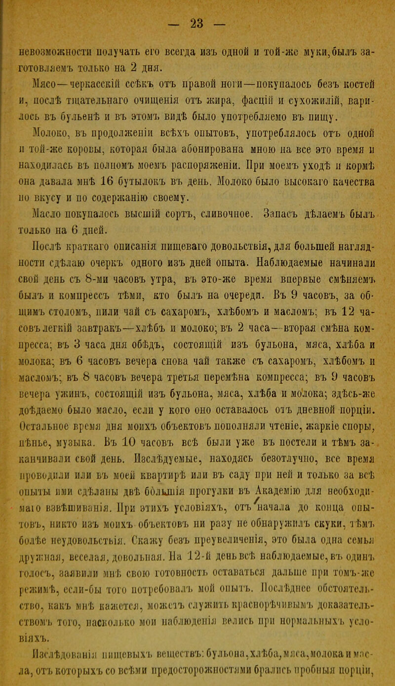 невозможности получать его всегда изъ одной и той-же муки, былъ за- готовляемъ только на 2 дня. Мясо— черкасскій ссѣкъ отъ правой ноги—покупалось безъ костей и. послѣ тщательнаго очищенія отъ жира, фасцій и сухожилій, вари- лось въ бульенѣ и въ этомъ видѣ было употребляемо въ пищу. Молоко, въ продолженіи всѣхъ опытовъ, употреблялось отъ одной и той-же коровы, которая была абонирована мною на все это время и находилась въ полномъ моемъ распоряяіеніи. При моемъ уходѣ и кормѣ она давала мнѣ 16 бутылокъ въ день. Молоко было высокаго качества по вкусу и по содерліанію своему. Масло покупалось высшій сортъ, сливочное. Запасъ дѣлаемъ былъ только на 6 дней. Послѣ краткаго описанія пищеваго довольствія, для большей нагляд- ности сдѣлаю очеркъ одного изъ дней опыта. Наблюдаемые начинали свой день съ 8-ми часовъ утра, въ это-же время впервые смѣняемъ былъ и комнреесъ тѣми, кто былъ на очереди. Въ 9 часовъ, за об- іцимъ столомъ, пили чай съ сахаромъ, хлѣбомъ и масломъ; въ 12 ча- совъ легкій завтракъ—хлѣбъ и молоко; въ 2 часа—вторая смѣна ком- пресса; въ 3 часа дня обѣдъ, состоящій изъ бульона, мяса, хлѣба и молока; въ 6 часовъ вечера снова чай также съ сахаромъ, хлѣбомъ и масломъ; въ 8 часовъ вечера третья перемѣна компресса; въ д часовъ вечера ужинъ, состоящій изъ бульона, мяса, хлѣба и молока; здѣсь-же доѣдаемо было масло, еели у кого оно оставалось отъ дневной порціи. Остальное время дня моихъ объектовъ пополняли чтеніе, жаркіе споры, пѣнье, музыка. Въ 10 часовъ всѣ были ул*е въ постели и тѣмъ за- канчивали свой день. Изслѣдуемые, находясь безотлучно, все время проводили или въ моей квартирѣ или въ саду при ней и только за всѣ опыты иии сдѣланы двѣ бблыпія прогулки въ Академію для необходи- ма! о взвѣіпиванія. При этихъ условіяхъ, отъ начала до конца опы- товъ, никто изъ моихъ объектовъ ни разу не обнаружилъ скуки, тѣмъ болѣе неудовольстьія. Скан;у безъ преувеличенія, это была одна семья дружная, веселая, довольная. На 12-й деньвсѣ наблюдаемые, въ одинъ голосъ, заявили мнѣ свою готовность оставаться дальше при томъ-же реяишѣ, если-бы того потребовалъ мой опытъ. Послѣднсе обстоятель- ство, какъ мнѣ кажется, можпъ служить краснорѣчнвымъ доказатель- ствомъ того, насколько мои иаблюденія велись при нормальныхъ усло- віяхъ. Изслѣдованія пищевыхъ веществъ: бульона,хлѣба;мяса,молока и мас- ла, отъ которыхъ со всѣми предосторожностями брались иробиыя порціи,