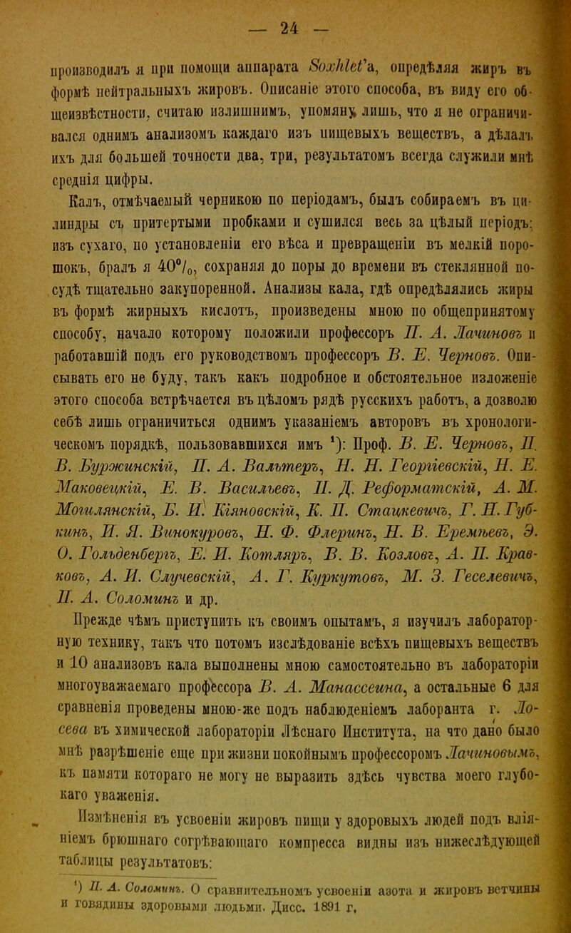 производилъ я при помощи аппарата 8охЫеѴъ, опредѣляя жиръ въ формѣ нейтральпыхъ жировъ. Описаніе этого способа, въ виду его об- щеизвѣстности? считаю излишнимъ, упомяну лишь, что я не ограничи- вался однимъ анализомъ каждаго изъ иищевыхъ веществъ, а дѣлалъ ихъ для большей точности два, три, результатомъ всегда служили мнѣ срсдпія цифры. Калъ, отмѣчаемый черникою по періодамъ, былъ собираемъ въ ни линдры съ притертыми пробками и сушился весь за цѣлый періодъ: изъ сухаго, по установлены его вѣса и превращеніи въ мелкій поро- шокъ, бралъ я 40°/0, сохраняя до поры до времени въ стеклянной по- судѣ тщательно закупоренной. Анализы кала, гдѣ опредѣлялись жиры въ формѣ жирныхъ кислотъ, произведены мною по общепринятому способу, начало которому положили профессоръ П. А. Лачиновъ и работавшій подъ его руководствомъ профессоръ В. Е. Черновь. Опи- сывать его не буду, такъ какъ подробное и обстоятельное изложеніе этого способа встрѣчается въ цѣломъ рядѣ русскихъ работъ, а дозволю себѣ лишь ограничиться однимъ указаніемъ авторовъ въ хронологн- ческомъ порядкѣ, пользовавшихся имъ *): Проф. В. Е. Черновъ, Л. В. Бур>жинскій, П. А. Валътеръ, Н. Д. Георгіевскій, Н. Ж ЗІаковеіькій, Е. В. Василъевъ, II. Д. Веформатскгй, А. Ш. Могилянскій, В. И) Кіяновскій, Е. П. Стацкевтъ, Г. Л. Губ- кинъ, И. Я. Винокуровъ, Н. Ф. Флеринъ, Д. В. Еремѣевъ, Э. О. Гольденбергъ, Е. И. Котляръ, В. В. Еозловъ, А. II. Крае- ковъ, А. Я. Случевскій, А. Г. Еуркутовъ, Ж. 3. Геселевичъ, П. А. Соломит и др. Прежде чѣмъ приступить къ своимъ опытамъ, я изучилъ лаборатор- ную технику, такъ что потомъ изслѣдованіе всѣхъ пищевыхъ веществъ и 10 анализовъ кала выполнены мною самостоятельно въ лабораторіи многоуважаемаго профессора В. А. Манассеина, а остальные 6 для сравненія проведены мною-же подъ наблюденіемъ лаборанта г. Ло- сева въ химической лабораторіи Лѣснаго Института, на что дано было мнѣ разрѣшеніе еще при жизни нокойнымъ пуофесщош Лачиновымо. къ памяти котораго не могу не выразить здѣсь чувства моего глубо- каго уваженія. Измѣненія въ усвоеніи жировъ пищи у здоровыхъ людей подъ влія- ніемъ брюшнаго согрѣваюшаго компресса видны изъ нижеслѣдующей таблицы результатовъ: ') П. А. Соломит. О сравннтельномъ усвоеніи азота и жировъ ветчины и говядины здоровыми людьми. Дисс. 1891 г,