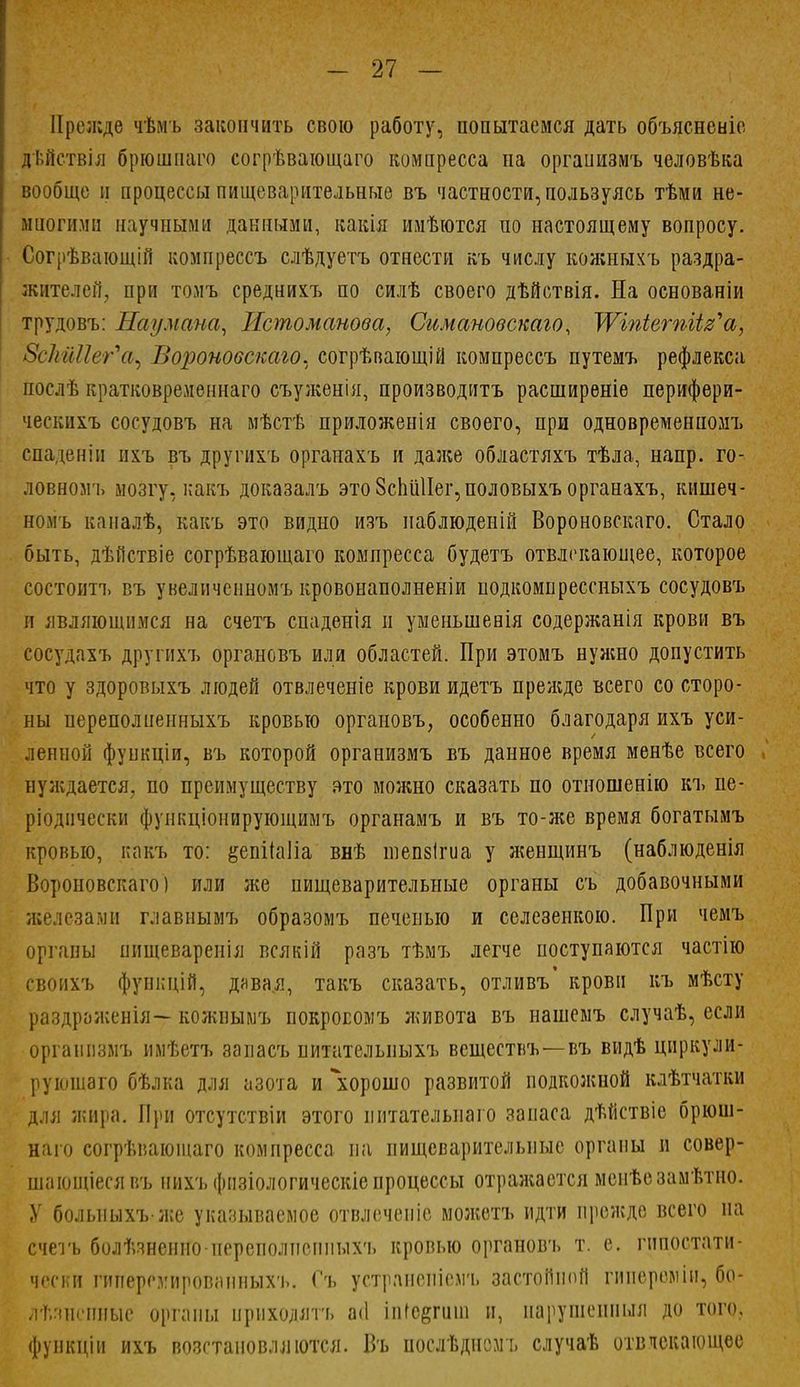 Прежде чѣмъ закончить свою работу, попытаемся дать объясненіе дьйствія брюшпаго согрѣвающаго компресса на организмъ человѣка вообще и процессы пищеварительные въ частности, пользуясь тѣми не- многими научными данными, какія имѣются по настоящему вопросу. Согрѣвающій компрессъ слѣдуетъ отнести въ числу кожныхъ раздра- жителей, ііріі томъ среднихъ по силѣ своего дѣйствія. На основаніи трудовъ: Наумана, Истоманова, Сгшановскаго, ІѴіпіетіі^а, ИЗсЫЦег^щ Воронобскаю* согрѣвающій компрессъ путемъ рефлекса послѣ кратковременная съуженія, производитъ расширеніе перифери- ческихъ сосудовъ на мѣстѣ приложенія своего, при одновременномъ спаденін нхъ въ другихъ органахъ и даже областяхъ тѣла, напр. го- ловномъ мозгу, какъ доказалъ это 8спи1Іег,половыхъ органахъ, кишеч- номъ каиалѣ, какъ это видно изъ паблюденій Вороновскаго. Стало быть, дѣйствіе согрѣвающаго компресса будетъ отвлекающее, которое состоитъ въ увеличенномъ кровонаполненіи подкомпрессныхъ сосудовъ и являющимся на счетъ спаденія и уменьшенія содержания крови въ сосудахъ другнхъ органовъ или областей. При этомъ нужно допустить что у здоровыхъ людей отвлеченіе крови идетъ прежде всего со сторо- ны нереполпенныхъ кровью органовъ, особенно благодаря ихъ уси- ленной функціи, въ которой организмъ въ данное время менѣе всего нуждается, по преимуществу это можно сказать по отношенію къ пе- ріоднчески фупкціонирующимъ органамъ и въ то-же время богатымъ кровью, какъ то: &епіЫіа внѣ шепзіша у жеыщинъ (наблюденія Вороиовскаго) или же пищеварительные органы съ добавочными железами главнымъ образомъ печенью и селезенкою. При чемъ органы пищеваренія всякій разъ тѣмъ легче поступаются частію своихъ функцій, давая, такъ сказать, отливъ крови къ мѣсту раздраженія— кожньшъ покросомъ живота въ нашемъ случаѣ, если организмъ имѣетъ запасъ питателыіыхъ веществъ—-въ видѣ циркули- рующего бѣлка для азота и хорошо развитой подкожной клѣтчатки для жира. При отсутствіи этого питателыіаго запаса дѣйствіе брюш- наго согрѣваюшаго компресса па пищеварительные органы и совер- шающіесявъ нихъ фнзіологическіе процессы отражается мсиѣезамѣтио. У болыіыхъже указываемое отвлеченіе можетъ идти прежде всего на счегь болѣзненио-переполпспныхъ кровью органовъ т. е. гппостати- чески гиперг.уировапныхъ. Съ устранепісмъ застойной гииереміи, бо- Лѣзвеігоые органы приходятъ а<1 іпіе^гиш и, иапушеипыл до того., функціи ихъ возстановллются. Въ послѣдномъ случаѣ отвлекающее