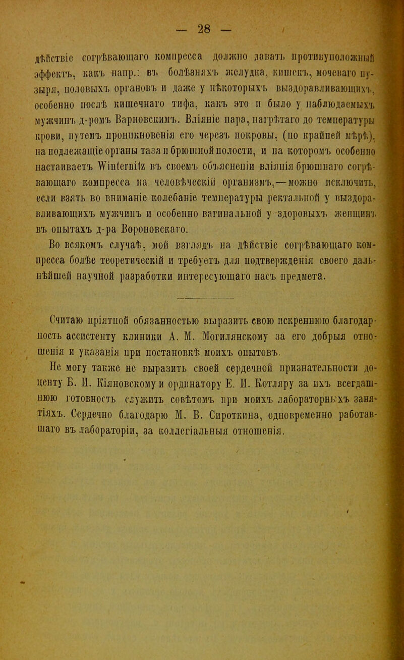 дѣйствіс согрѣваюіцаго компресса должно давать противуположный эффекта, как'ь напр.: въ болѣзняхъ желудка, кипіскъ, моченаго пу- зыря, половыхъ органовъ и даже у нѣкоторыхъ выздоравливающих'!., особенно послѣ кишечнаго тифа, какъ это и было у наблюдаемых-], мужчинъ д-ромъ Варповскимъ. Вліяніе пара, нагрѣтаго до температуры крови, путемъ пронпкновенія его черезъ покровы, (по крайпей ыѣрѣ). на подлежащіе органы таза и брюшной полости, и на которомъ особенно настаиваетъ \Ѵіп(егпіІ2 въ своемъ объяснепіи вліяиія брюшнаго согрѣ- вающаго компресса на человѣческій организмъ,—можно исключить, если взять во вниманіе колебаніе температуры ректальной у выздора- вливающихъ мужчинъ и особенно вагинальной у здоровыхъ женщинч. въ опытахъ д-ра Вороновскаго. Во всякомъ случаѣ. мой взглядъ на дѣйствіе согрѣвающаго ком- пресса болѣе теоретически и требуетъ для подтвержденія своего даль- нѣйшей научной разработки интересующаго насъ предмета. Считаю пріятиой обязанностью выразить свою искреннюю благодар- ность ассистенту клиники А. М. Могилянскому за его добрыя отно- шенія и указанія при постановкѣ моихъ опытовъ. Не могу также не выразить своей сердечной признательности до- центу Б. И. Кіяновскомуи ординатору Е. И. Еотляру за ихъ всегдаш- нюю готовность служить совѣтомъ при моихъ лабораторнкхъ заня- тіяхъ. Сердечно благодарю М. В. Сироткина, одновременно работав- шая въ лабораторіи, за коллегіальныя отиошенія.