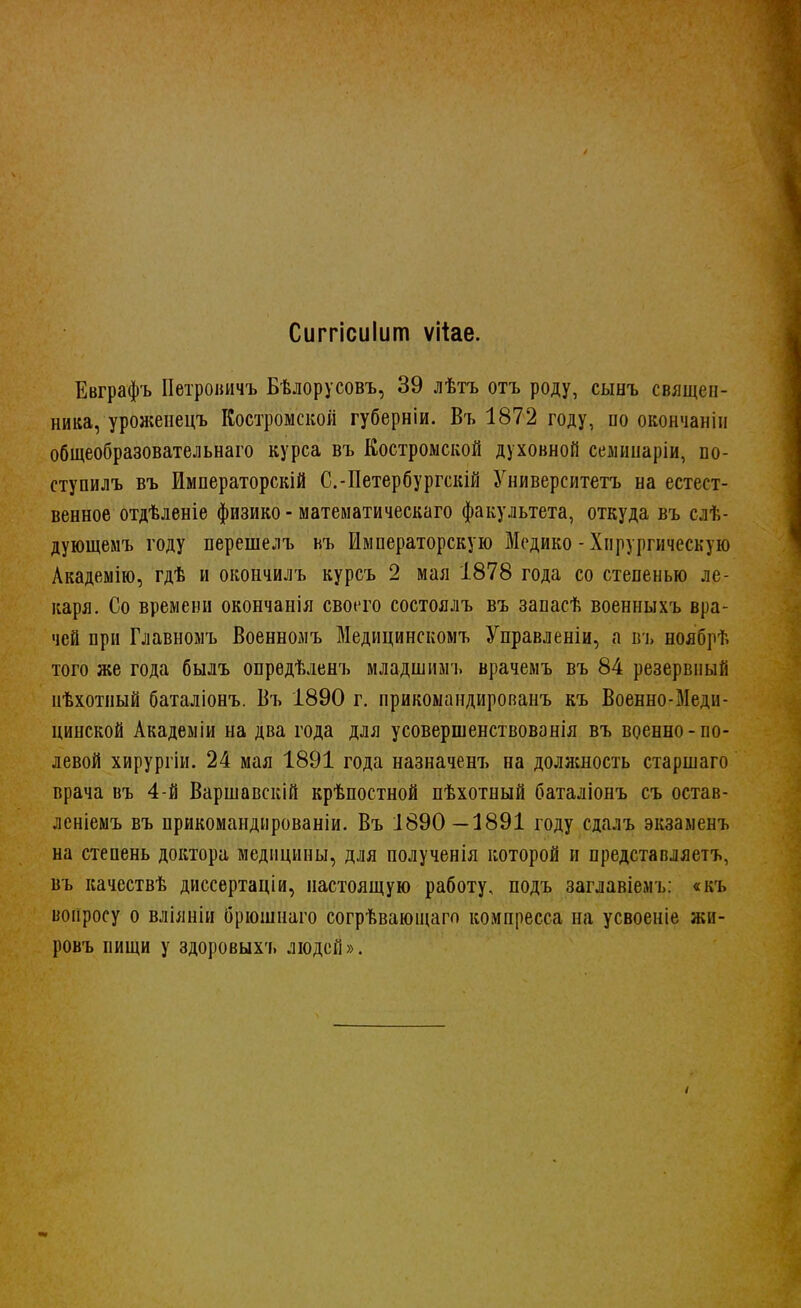 Сиггісиіит ѵііае. Евграфъ Петровичъ Бѣлорусовъ, 39 лѣтъ отъ роду, сынъ священ- ника, уроженецъ Костромской губерніи. Въ 1872 году, по окончанін общеобразовательна™ курса въ Костромской духовной семинаріи, по- ступилъ въ ймператорскій С.-Петербургскій Университетъ на естест- венное отдѣленіе физико - математическаго факультета, откуда въ слѣ- дующемъ году перешелъ въ Императорскую Медико - Хирургическую Академію, гдѣ и окоичилъ курсъ 2 мая 1878 года со степенью ле- каря. Со времени окончания своего состоялъ въ запасѣ военныхъ вра- чей при Главномъ Военномъ Медицинскомъ Управленіи, а въ ноябрѣ того же года былъ опредѣленъ младшимъ врачемъ въ 84 резервный нѣхотиый баталіонъ. Въ 1890 г. прикомандированъ къ Воепно-Меди- цинской Академіи на два года для усовершенствованія въ военно-по- левой хирургіи. 24 мая 1891 года назначенъ на должность старшаго врача въ 4-й Варшавскій крѣпостной пѣхотный баталіонъ съ остав- леніемъ въ прикомандированіи. Въ 1890—1891 году сдалъ экзаменъ на степень доктора медицины, для полученія которой и предстапляетъ, въ качествѣ диссертаціи, настоящую работу, подъ заглавіемъ: «къ вопросу о вліяніи брюшнаго согрѣвающаго компресса на усвоеніе жи- ровъ пищи у здоровыхъ люден».