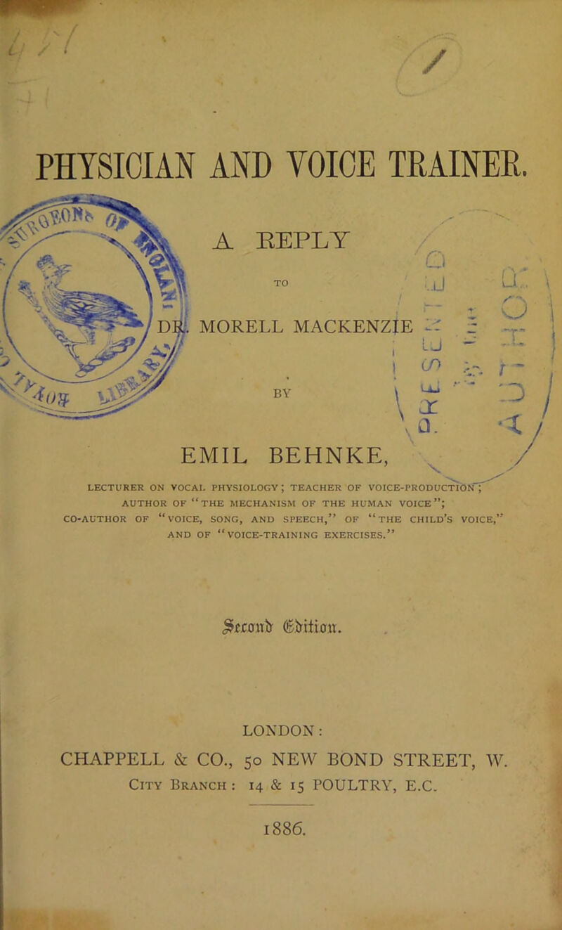 PHYSICIAN AND VOICE TRAINER. A REPLY MORELL MACKENZIE 1- i LJ i cn q: \ o I t: I EMIL BEHNKE, / LECTURER ON VOCAL PHYSIOLOGY ; TEACHER OF VOICE-PRODUCTION J AUTHOR OF “THE MECHANISM OF THE HUMAN VOICE*’; CO-AUTHOR OF “ VOICE, SONG, AND SPEECH,’* OF “ THE CHILD’S VOICE,’* AND OF “VOICE-TRAINING EXERCISES.” .Sftanb' (Earition. LONDON: CHAPPELL & CO., 50 NEW BOND STREET, W. City Branch: 14 & 15 POULTRY, E.C. /A u