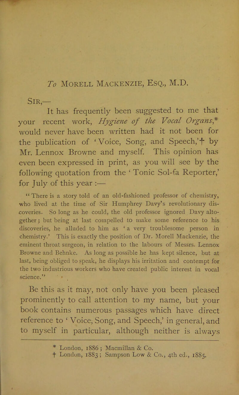 To Morell Mackenzie, Esq., M.D. Sir,— It has frequently been suggested to me that your recent work, Hygiene of the Vocal Organs* would never have been written had it not been for the publication of ‘Voice, Song, and Speech,’f by Mr. Lennox Browne and myself. This opinion has even been expressed in print, as you will see by the following quotation from the ‘ Tonic Sol-fa Reporter,’ for July of this year :— “ There is a story told of an old-fashioned professor of chemistry, who lived at the time of Sir Humphrey Davy’s revolutionary dis- coveries. So long as he could, the old professor ignored Davy alto- gether ; hut being at last compelled to make some reference to his discoveries, he alluded to him as ‘ a very troublesome person in chemistry.’ This is exactly the position of Dr. Morell Mackenzie, the eminent throat surgeon, in relation to the labours of Messrs. Lennox Browne and Behnke. As long as possible he has kept silence, but at last, being obliged to speak, he displays his irritation and contempt for the two industrious workers who have created public interest in vocal science.” • Be this as it may, not only have you been pleased prominently to call attention to my name, but your book contains numerous passages which have direct reference to ‘ Voice, Song, and Speech,’ in general, and to myself in particular, although neither is always * London, 1886; Macmillan & Co. t London, 1883; Sampson Low & Co., 4th ed., 1885.