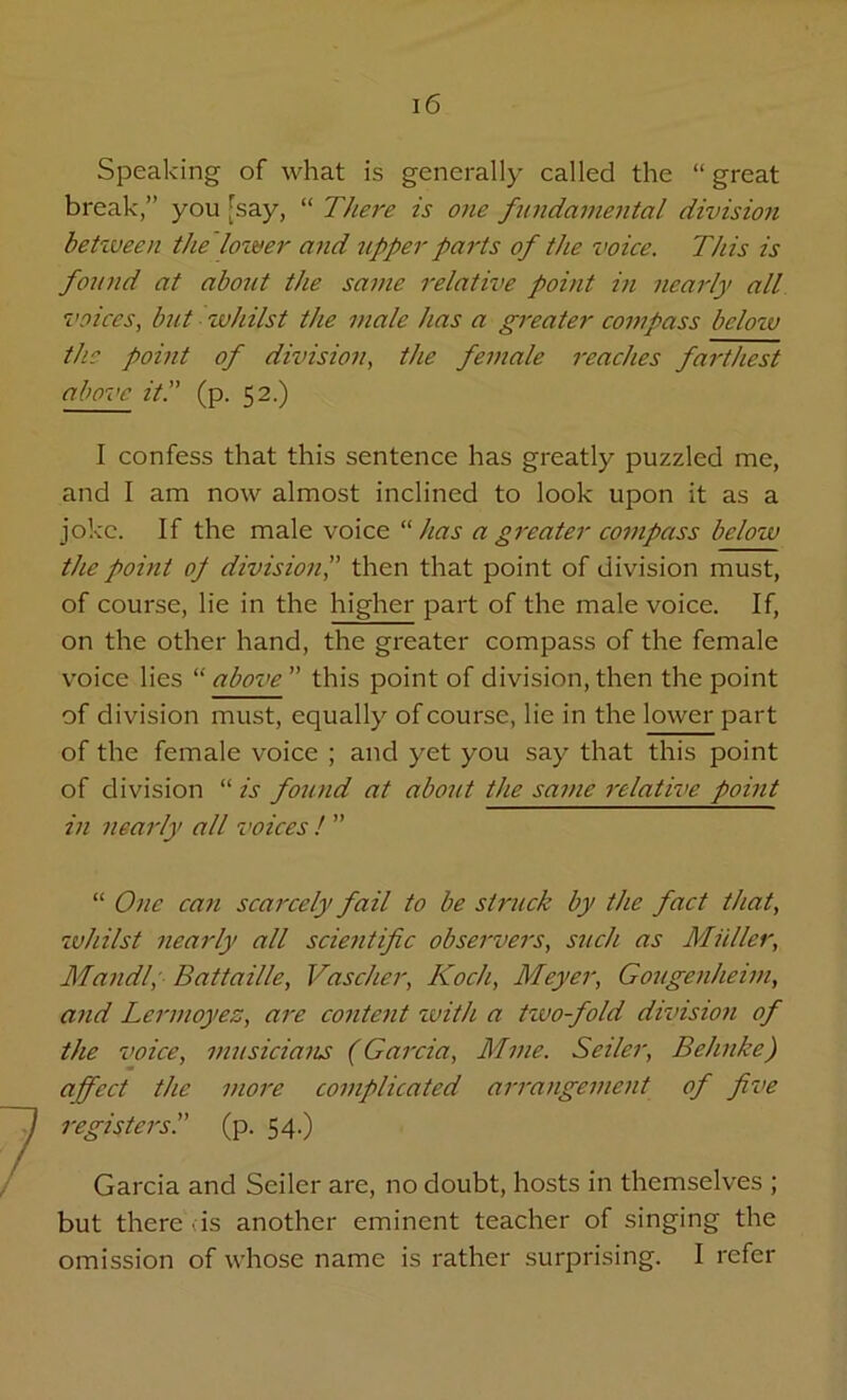 Speaking of what is generally called the “ great break,” you [say, “ There is one fundamental division between the lower and tipper parts of the voice. This is found at about the same relative point in nearly all voices, but whilst the male has a greater compass below the point of division, the female reaches farthest above it.” (p. 52.) I confess that this sentence has greatly puzzled me, and I am now almost inclined to look upon it as a joke. If the male voice “ has a greater compass below the point oj division',' then that point of division must, of course, lie in the higher part of the male voice. If, on the other hand, the greater compass of the female voice lies “ above  this point of division, then the point of division must, equally of course, lie in the lower part of the female voice ; and yet you say that this point of division “ is found at about the same relative point in nearly all voices !  “ One can scarcely fail to be struck by the fact that, whilst nearly all scientific observers, such as Muller, Maudl, Battaille, Vascher, Koch, Meyer, Gougenheim, and Lermoyez, are content with a two-fold division of the voice, musicians (Garcia, Mine. Seiler, Behnke) affect the more complicated arrangement of five registers.” (p. 54.) Garcia and Seiler are, no doubt, hosts in themselves ; but there us another eminent teacher of singing the omission of whose name is rather surprising. I refer