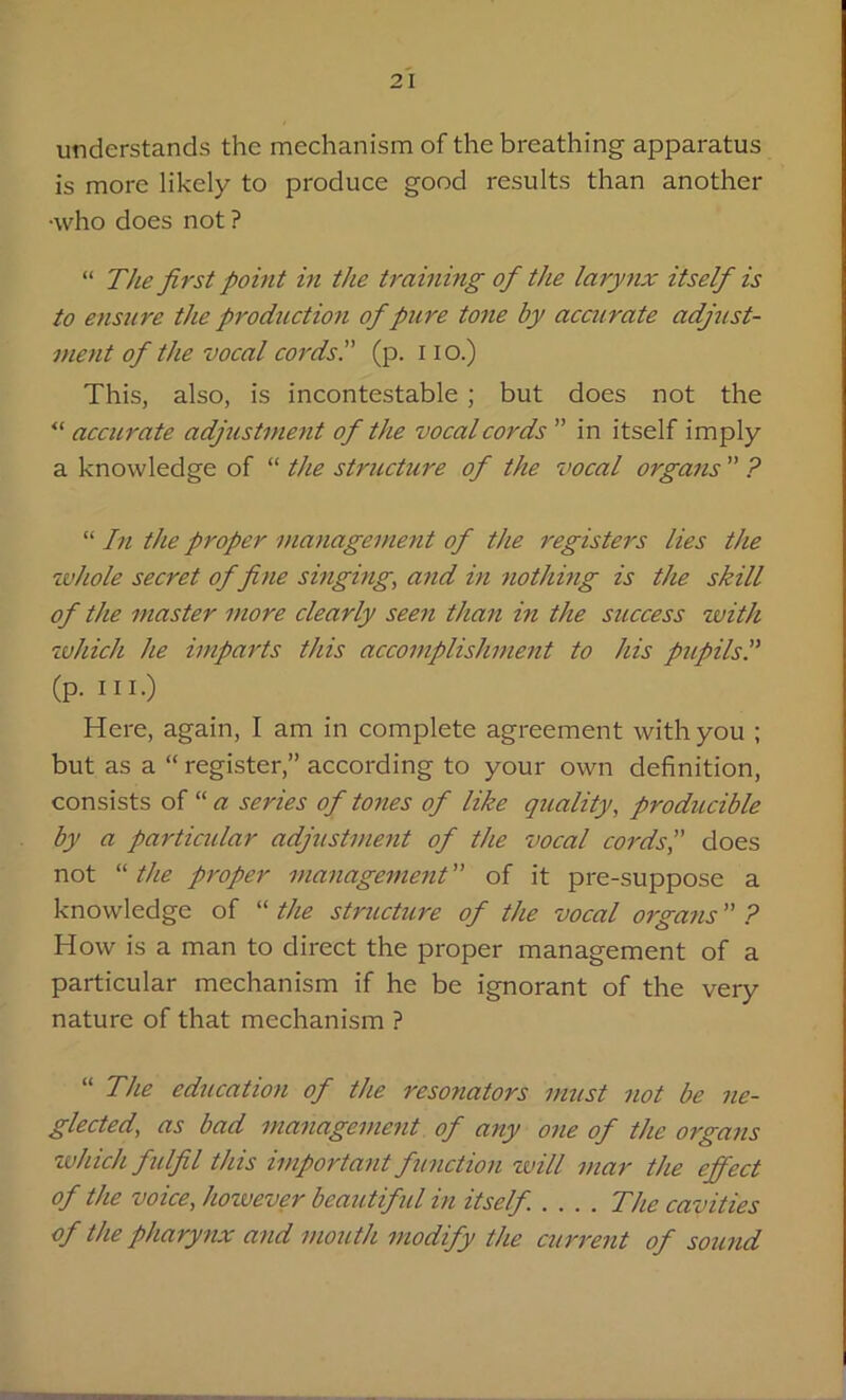 understands the mechanism of the breathing apparatus is more likely to produce good results than another •who does not ? “ The first point in the training of the larynx itself is to ensure the production of pure tone by accurate adjust- ment of the vocal cords. (p. I io.) This, also, is incontestable; but does not the “ accurate adjustment of the vocal cords  in itself imply a knowledge of “ the structure of the vocal organs  ? “ In the proper management of the registers lies the whole secret of fine singing, and in nothing is the skill of the master more clearly seen than in the success with which he imparts this accomplishment to his pupils.” (p. ill.) Here, again, I am in complete agreement with you ; but as a “ register,” according to your own definition, consists of “ a series of tones of like quality, producible by a particidar adjustment of the vocal cords',' does not “ the proper management of it pre-suppose a knowledge of “ the structure of the vocal organs ? How is a man to direct the proper management of a particular mechanism if he be ignorant of the very nature of that mechanism ? “ The education of the resonators must not be ne- glected, as bad management of any one of the organs which fulfil this important function will mar the effect of the voice, however beautiful in itself .... The cavities of the pharynx and mouth modify the current of sound