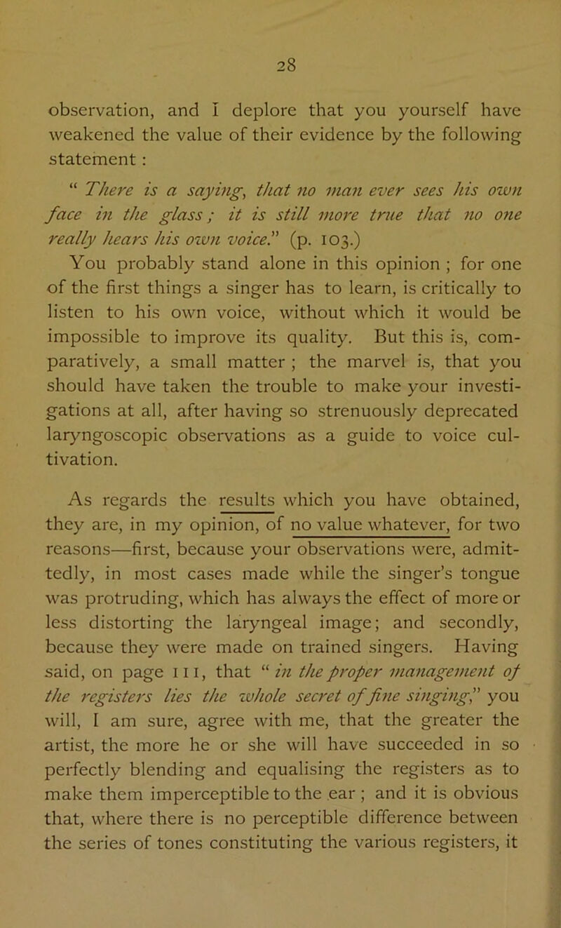 observation, and I deplore that you yourself have weakened the value of their evidence by the following statement : “ There is a saying, that no man ever sees his own face in the glass; it is still more true that no one really hears his own voice!' (p. 103.) You probably stand alone in this opinion ; for one of the first things a singer has to learn, is critically to listen to his own voice, without which it would be impossible to improve its quality. But this is, com- paratively, a small matter ; the marvel is, that you should have taken the trouble to make your investi- gations at all, after having so strenuously deprecated laryngoscopic observations as a guide to voice cul- tivation. As regards the results which you have obtained, they are, in my opinion, of no value whatever, for two reasons—first, because your observations were, admit- tedly, in most cases made while the singer’s tongue was protruding, which has always the effect of more or less distorting the laryngeal image; and secondly, because they were made on trained singers. Having said, on page hi, that “ in the proper management of the register's lies the whole secret of fine singing, you will, I am sure, agree with me, that the greater the artist, the more he or she will have succeeded in so perfectly blending and equalising the registers as to make them imperceptible to the ear ; and it is obvious that, where there is no perceptible difference between the series of tones constituting the various registers, it