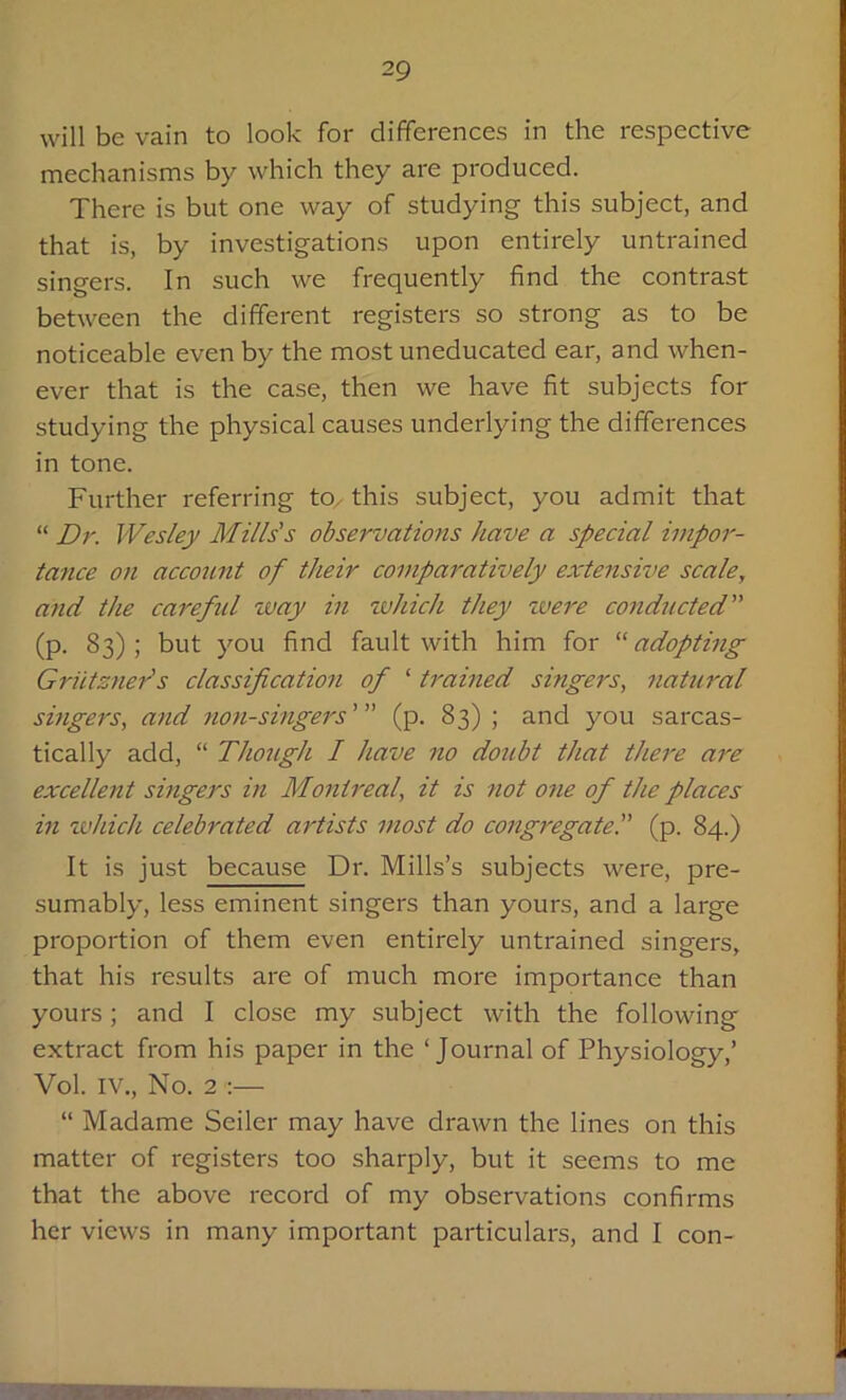 will be vain to look for differences in the respective mechanisms by which they are produced. There is but one way of studying this subject, and that is, by investigations upon entirely untrained singers. In such we frequently find the contrast between the different registers so strong as to be noticeable even by the most uneducated ear, and when- ever that is the case, then we have fit subjects for studying the physical causes underlying the differences in tone. Further referring to. this subject, you admit that “ Dr. Wesley Mills's observations have a special impor- tance on account of their comparatively extensive scale, and the careful way in which they were conducted (p. 83) ; but you find fault with him for “ adopting Grids tier's classification of ‘ trained singers, natural singers, and non-singers' (p. 83) ; and you sarcas- tically add, “ Though I have no doubt that there are excellent singers in Montreal, it is not one of the places in which celebrated artists most do cotigregate. (p. 84.) It is just because Dr. Mills’s subjects were, pre- sumably, less eminent singers than yours, and a large proportion of them even entirely untrained singers, that his results are of much more importance than yours; and I close my subject with the following extract from his paper in the ‘Journal of Physiology,’ Vol. IV., No. 2 :— “ Madame Seiler may have drawn the lines on this matter of registers too sharply, but it seems to me that the above record of my observations confirms her views in many important particulars, and I con-