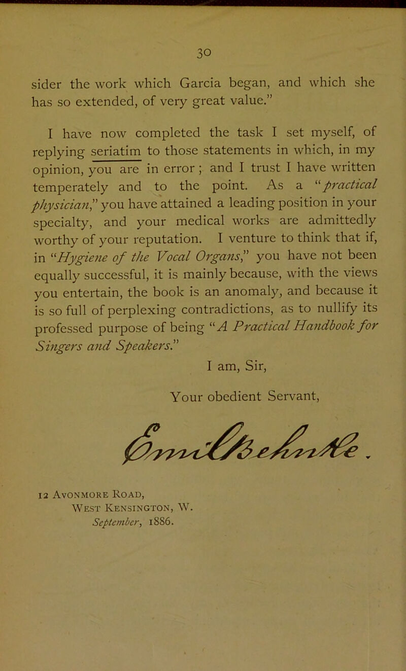 aider the work which Garcia began, and which she has so extended, of very great value.” I have now completed the task I set myself, of replying seriatim to those statements in which, in my opinion, you are in error; and I trust I have written temperately and to the point. As a “practical physician',' you have attained a leading position in your specialty, and your medical works are admittedly worthy of your reputation. I venture to think that if, in “Hygiene of the Vocal Organsyou have not been equally successful, it is mainly because, with the views you entertain, the book is an anomaly, and because it is so full of perplexing contradictions, as to nullify its professed purpose of being “A Practical Handbook for Singers and Speakers I am, Sir, Your obedient Servant, 12 Avonmoiie Road, West Kensington, W. September, ISS6.